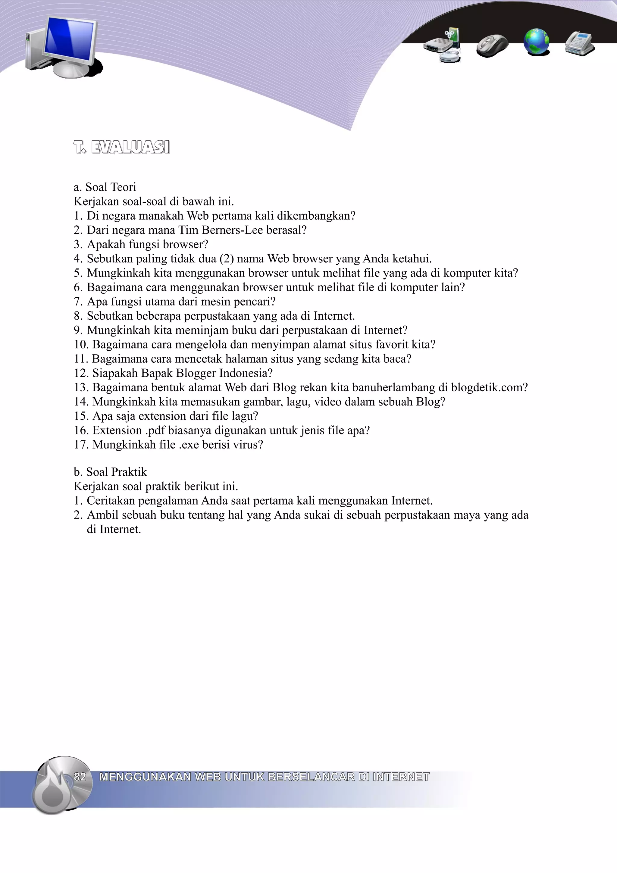 T. EVALUASI

a. Soal Teori
Kerjakan soal-soal di bawah ini.
1. Di negara manakah Web pertama kali dikembangkan?
2. Dari negara mana Tim Berners-Lee berasal?
3. Apakah fungsi browser?
4. Sebutkan paling tidak dua (2) nama Web browser yang Anda ketahui.
5. Mungkinkah kita menggunakan browser untuk melihat file yang ada di komputer kita?
6. Bagaimana cara menggunakan browser untuk melihat file di komputer lain?
7. Apa fungsi utama dari mesin pencari?
8. Sebutkan beberapa perpustakaan yang ada di Internet.
9. Mungkinkah kita meminjam buku dari perpustakaan di Internet?
10. Bagaimana cara mengelola dan menyimpan alamat situs favorit kita?
11. Bagaimana cara mencetak halaman situs yang sedang kita baca?
12. Siapakah Bapak Blogger Indonesia?
13. Bagaimana bentuk alamat Web dari Blog rekan kita banuherlambang di blogdetik.com?
14. Mungkinkah kita memasukan gambar, lagu, video dalam sebuah Blog?
15. Apa saja extension dari file lagu?
16. Extension .pdf biasanya digunakan untuk jenis file apa?
17. Mungkinkah file .exe berisi virus?

b. Soal Praktik
Kerjakan soal praktik berikut ini.
1. Ceritakan pengalaman Anda saat pertama kali menggunakan Internet.
2. Ambil sebuah buku tentang hal yang Anda sukai di sebuah perpustakaan maya yang ada
   di Internet.




82   MENGGUNAKAN WEB UNTUK BERSELANCAR DI INTERNET
 