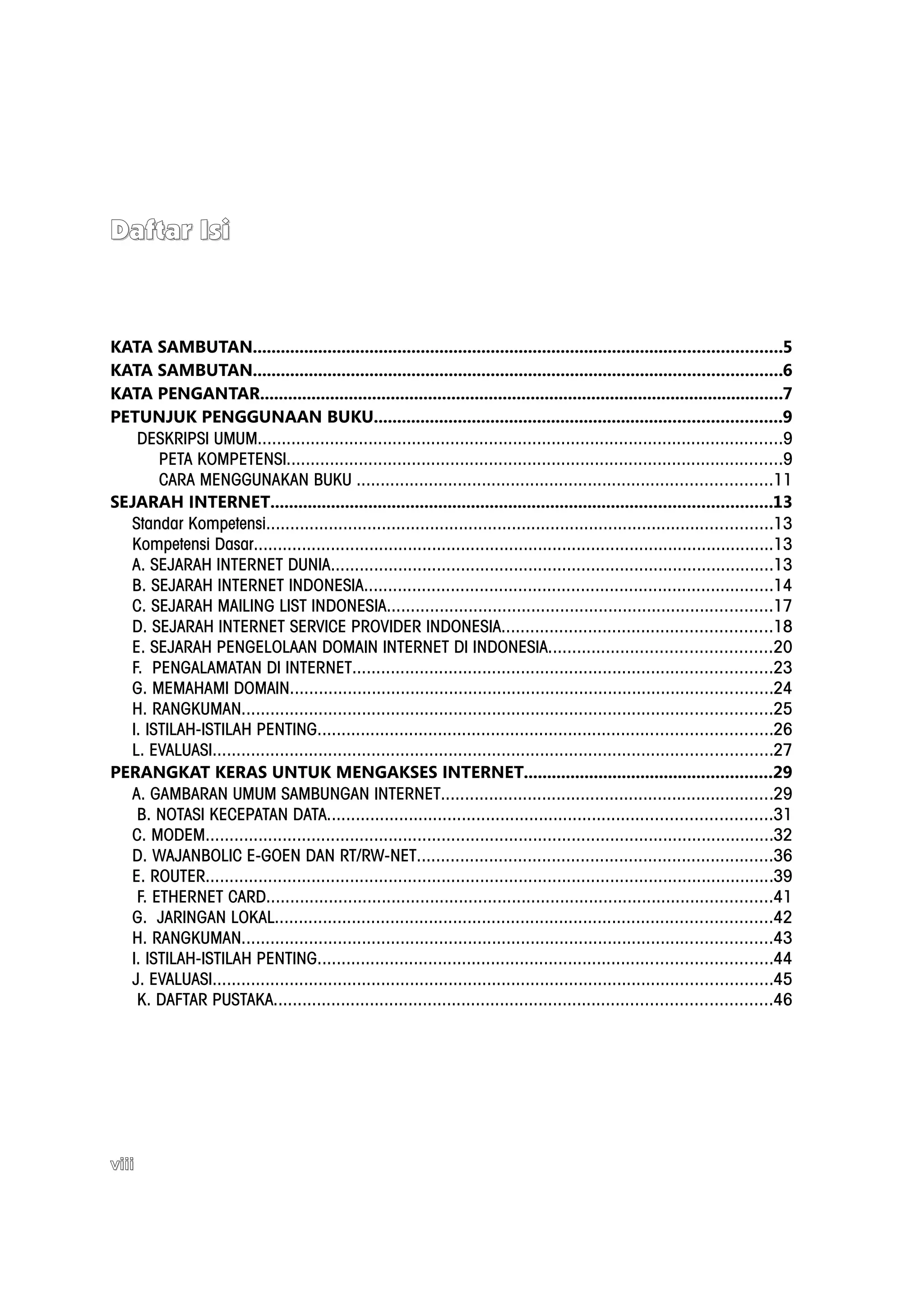 Daftar Isi



KATA SAMBUTAN.................................................................................................................5
KATA SAMBUTAN.................................................................................................................6
KATA PENGANTAR................................................................................................................7
PETUNJUK PENGGUNAAN BUKU.......................................................................................9
   DESKRIPSI UMUM.............................................................................................................9
       PETA KOMPETENSI.......................................................................................................9
       CARA MENGGUNAKAN BUKU ......................................................................................11
SEJARAH INTERNET...........................................................................................................13
  Standar Kompetensi.........................................................................................................13
  Kompetensi Dasar............................................................................................................13
  A. SEJARAH INTERNET DUNIA............................................................................................13
  B. SEJARAH INTERNET INDONESIA.....................................................................................14
  C. SEJARAH MAILING LIST INDONESIA................................................................................17
  D. SEJARAH INTERNET SERVICE PROVIDER INDONESIA........................................................18
  E. SEJARAH PENGELOLAAN DOMAIN INTERNET DI INDONESIA..............................................20
  F. PENGALAMATAN DI INTERNET.......................................................................................23
  G. MEMAHAMI DOMAIN....................................................................................................24
  H. RANGKUMAN..............................................................................................................25
  I. ISTILAH-ISTILAH PENTING..............................................................................................26
  L. EVALUASI....................................................................................................................27
PERANGKAT KERAS UNTUK MENGAKSES INTERNET.....................................................29
  A. GAMBARAN UMUM SAMBUNGAN INTERNET.....................................................................29
   B. NOTASI KECEPATAN DATA............................................................................................31
  C. MODEM......................................................................................................................32
  D. WAJANBOLIC E-GOEN DAN RT/RW-NET..........................................................................36
  E. ROUTER......................................................................................................................39
   F. ETHERNET CARD.........................................................................................................41
  G. JARINGAN LOKAL.......................................................................................................42
  H. RANGKUMAN..............................................................................................................43
  I. ISTILAH-ISTILAH PENTING..............................................................................................44
  J. EVALUASI....................................................................................................................45
   K. DAFTAR PUSTAKA.......................................................................................................46




viii
 