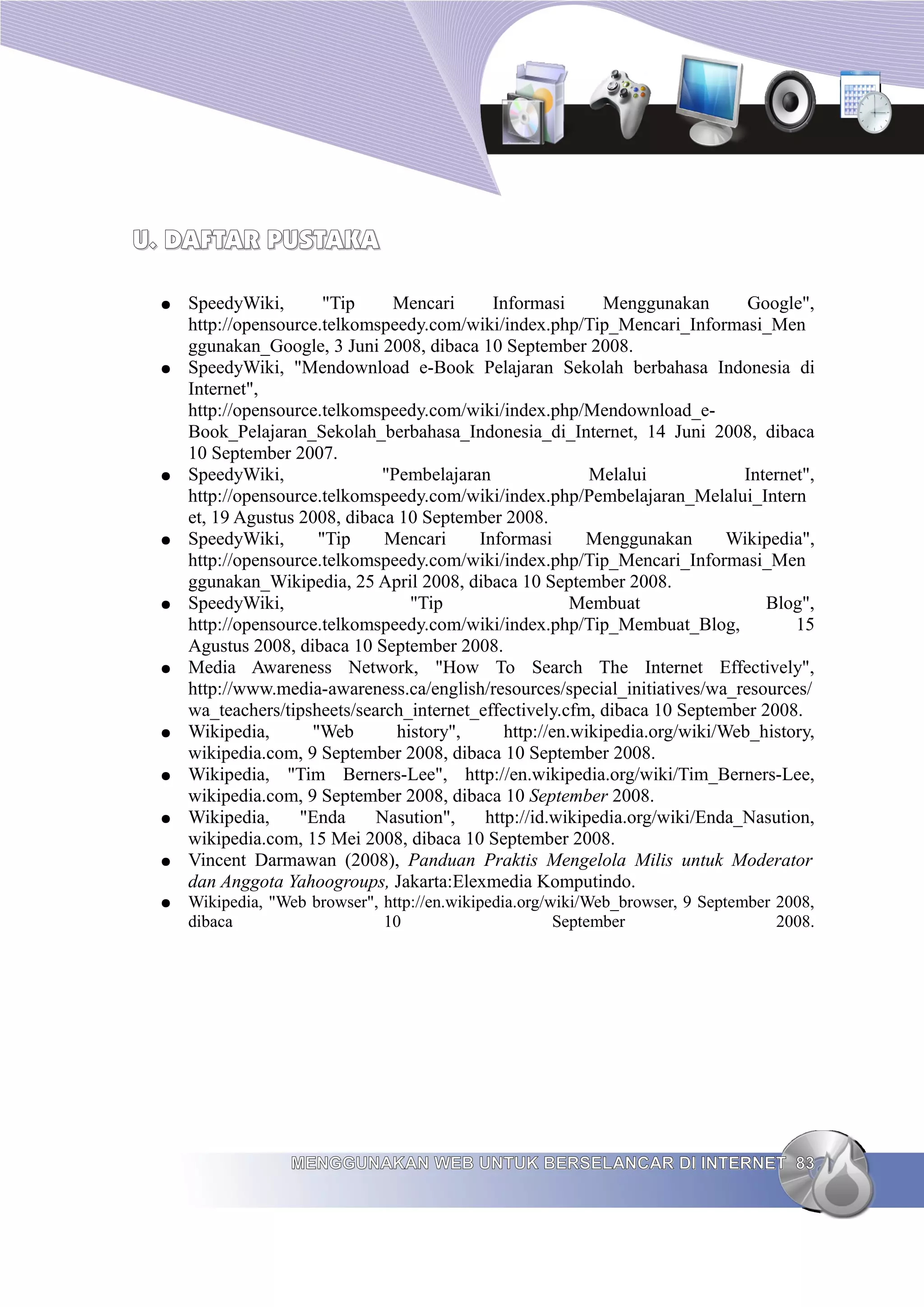 U. DAFTAR PUSTAKA

 ●   SpeedyWiki,       "Tip     Mencari      Informasi       Menggunakan       Google",
     http://opensource.telkomspeedy.com/wiki/index.php/Tip_Mencari_Informasi_Men
     ggunakan_Google, 3 Juni 2008, dibaca 10 September 2008.
 ●   SpeedyWiki, "Mendownload e-Book Pelajaran Sekolah berbahasa Indonesia di
     Internet",
     http://opensource.telkomspeedy.com/wiki/index.php/Mendownload_e-
     Book_Pelajaran_Sekolah_berbahasa_Indonesia_di_Internet, 14 Juni 2008, dibaca
     10 September 2007.
 ●   SpeedyWiki,               "Pembelajaran               Melalui            Internet",
     http://opensource.telkomspeedy.com/wiki/index.php/Pembelajaran_Melalui_Intern
     et, 19 Agustus 2008, dibaca 10 September 2008.
 ●   SpeedyWiki,      "Tip     Mencari     Informasi      Menggunakan        Wikipedia",
     http://opensource.telkomspeedy.com/wiki/index.php/Tip_Mencari_Informasi_Men
     ggunakan_Wikipedia, 25 April 2008, dibaca 10 September 2008.
 ●   SpeedyWiki,                   "Tip                  Membuat                 Blog",
     http://opensource.telkomspeedy.com/wiki/index.php/Tip_Membuat_Blog,             15
     Agustus 2008, dibaca 10 September 2008.
 ●   Media Awareness Network, "How To Search The Internet Effectively",
     http://www.media-awareness.ca/english/resources/special_initiatives/wa_resources/
     wa_teachers/tipsheets/search_internet_effectively.cfm, dibaca 10 September 2008.
 ●   Wikipedia,      "Web        history",     http://en.wikipedia.org/wiki/Web_history,
     wikipedia.com, 9 September 2008, dibaca 10 September 2008.
 ●   Wikipedia, "Tim Berners-Lee", http://en.wikipedia.org/wiki/Tim_Berners-Lee,
     wikipedia.com, 9 September 2008, dibaca 10 September 2008.
 ●   Wikipedia,     "Enda     Nasution",    http://id.wikipedia.org/wiki/Enda_Nasution,
     wikipedia.com, 15 Mei 2008, dibaca 10 September 2008.
 ●   Vincent Darmawan (2008), Panduan Praktis Mengelola Milis untuk Moderator
     dan Anggota Yahoogroups, Jakarta:Elexmedia Komputindo.
 ●   Wikipedia, "Web browser", http://en.wikipedia.org/wiki/Web_browser, 9 September 2008,
     dibaca                    10                       September                    2008.




                  MENGGUNAKAN WEB UNTUK BERSELANCAR DI INTERNET 83
 