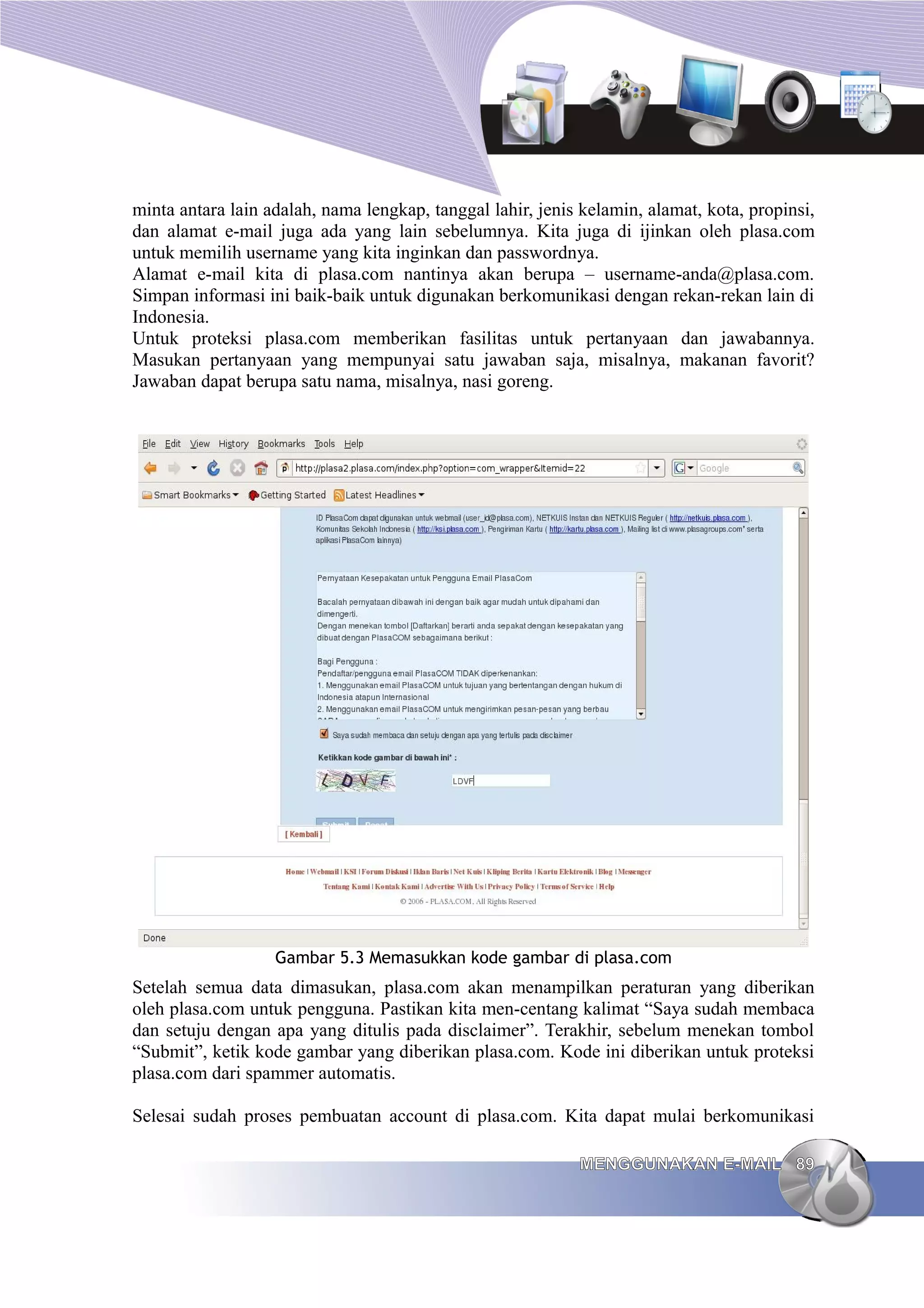 minta antara lain adalah, nama lengkap, tanggal lahir, jenis kelamin, alamat, kota, propinsi,
dan alamat e-mail juga ada yang lain sebelumnya. Kita juga di ijinkan oleh plasa.com
untuk memilih username yang kita inginkan dan passwordnya.
Alamat e-mail kita di plasa.com nantinya akan berupa – username-anda@plasa.com.
Simpan informasi ini baik-baik untuk digunakan berkomunikasi dengan rekan-rekan lain di
Indonesia.
Untuk proteksi plasa.com memberikan fasilitas untuk pertanyaan dan jawabannya.
Masukan pertanyaan yang mempunyai satu jawaban saja, misalnya, makanan favorit?
Jawaban dapat berupa satu nama, misalnya, nasi goreng.




                   Gambar 5.3 Memasukkan kode gambar di plasa.com
Setelah semua data dimasukan, plasa.com akan menampilkan peraturan yang diberikan
oleh plasa.com untuk pengguna. Pastikan kita men-centang kalimat “Saya sudah membaca
dan setuju dengan apa yang ditulis pada disclaimer”. Terakhir, sebelum menekan tombol
“Submit”, ketik kode gambar yang diberikan plasa.com. Kode ini diberikan untuk proteksi
plasa.com dari spammer automatis.

Selesai sudah proses pembuatan account di plasa.com. Kita dapat mulai berkomunikasi

                                                            MENGGUNAKAN E-MAIL 89
 