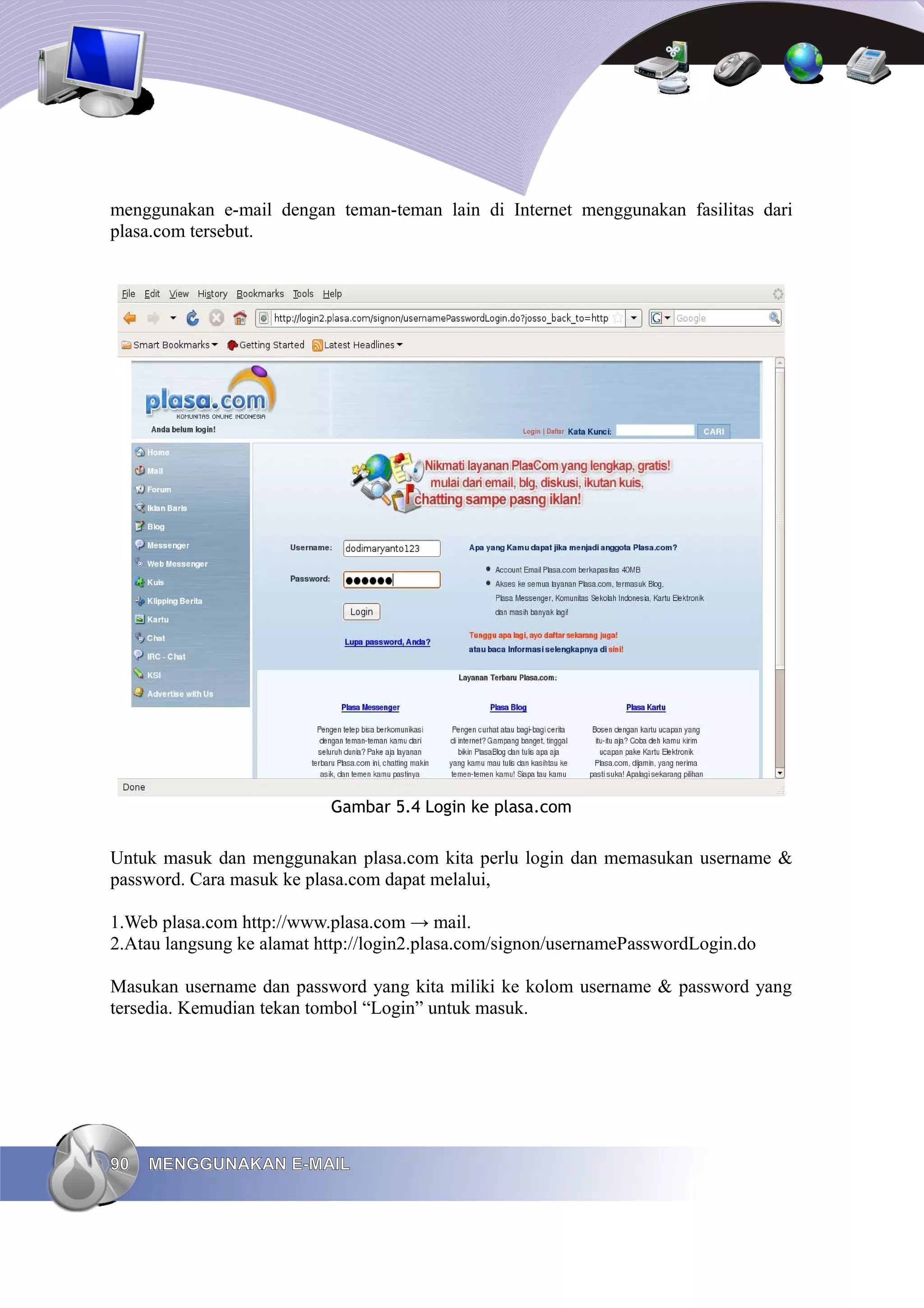 menggunakan e-mail dengan teman-teman lain di Internet menggunakan fasilitas dari
plasa.com tersebut.




                           Gambar 5.4 Login ke plasa.com


Untuk masuk dan menggunakan plasa.com kita perlu login dan memasukan username &
password. Cara masuk ke plasa.com dapat melalui,

1.Web plasa.com http://www.plasa.com → mail.
2.Atau langsung ke alamat http://login2.plasa.com/signon/usernamePasswordLogin.do

Masukan username dan password yang kita miliki ke kolom username & password yang
tersedia. Kemudian tekan tombol “Login” untuk masuk.




90   MENGGUNAKAN E-MAIL
 