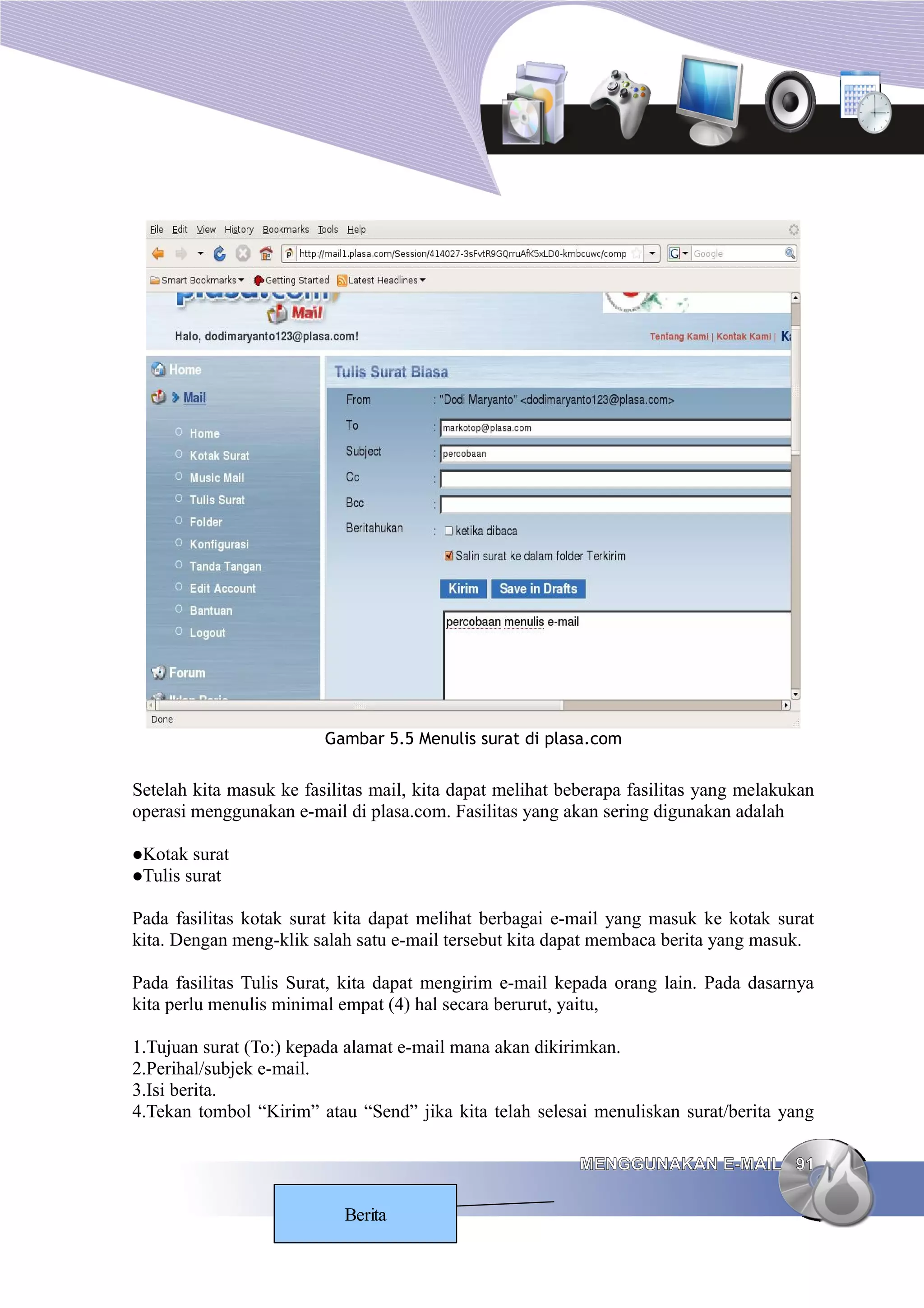 Gambar 5.5 Menulis surat di plasa.com


Setelah kita masuk ke fasilitas mail, kita dapat melihat beberapa fasilitas yang melakukan
operasi menggunakan e-mail di plasa.com. Fasilitas yang akan sering digunakan adalah

Kotak    surat
Tulis   surat

Pada fasilitas kotak surat kita dapat melihat berbagai e-mail yang masuk ke kotak surat
kita. Dengan meng-klik salah satu e-mail tersebut kita dapat membaca berita yang masuk.

Pada fasilitas Tulis Surat, kita dapat mengirim e-mail kepada orang lain. Pada dasarnya
kita perlu menulis minimal empat (4) hal secara berurut, yaitu,

1.Tujuan surat (To:) kepada alamat e-mail mana akan dikirimkan.
2.Perihal/subjek e-mail.
3.Isi berita.
4.Tekan tombol “Kirim” atau “Send” jika kita telah selesai menuliskan surat/berita yang

                                                           MENGGUNAKAN E-MAIL 91

                            Berita
 