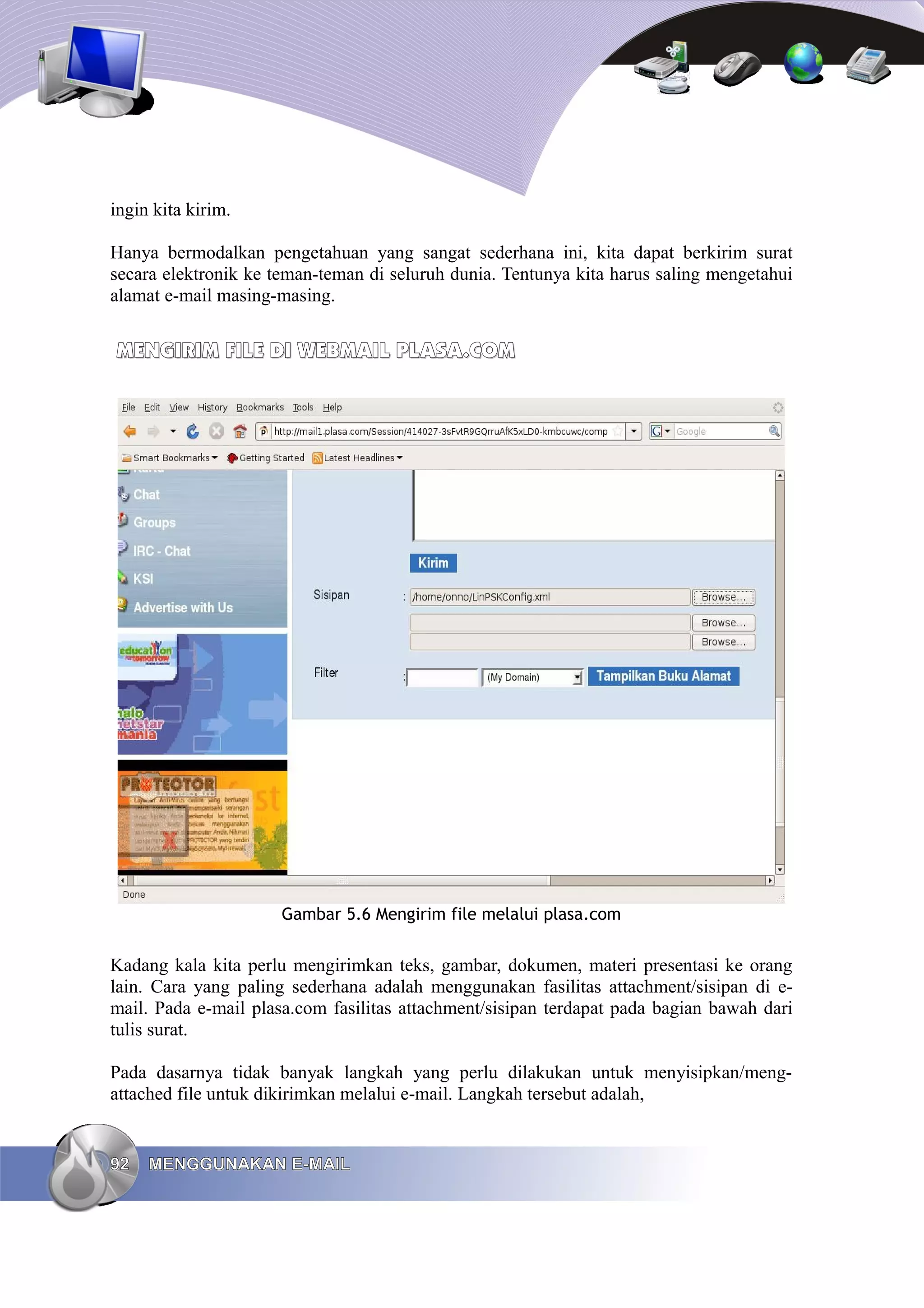 ingin kita kirim.

Hanya bermodalkan pengetahuan yang sangat sederhana ini, kita dapat berkirim surat
secara elektronik ke teman-teman di seluruh dunia. Tentunya kita harus saling mengetahui
alamat e-mail masing-masing.


MENGIRIM FILE DI WEBMAIL PLASA.COM




                      Gambar 5.6 Mengirim file melalui plasa.com


Kadang kala kita perlu mengirimkan teks, gambar, dokumen, materi presentasi ke orang
lain. Cara yang paling sederhana adalah menggunakan fasilitas attachment/sisipan di e-
mail. Pada e-mail plasa.com fasilitas attachment/sisipan terdapat pada bagian bawah dari
tulis surat.

Pada dasarnya tidak banyak langkah yang perlu dilakukan untuk menyisipkan/meng-
attached file untuk dikirimkan melalui e-mail. Langkah tersebut adalah,


92   MENGGUNAKAN E-MAIL
 
