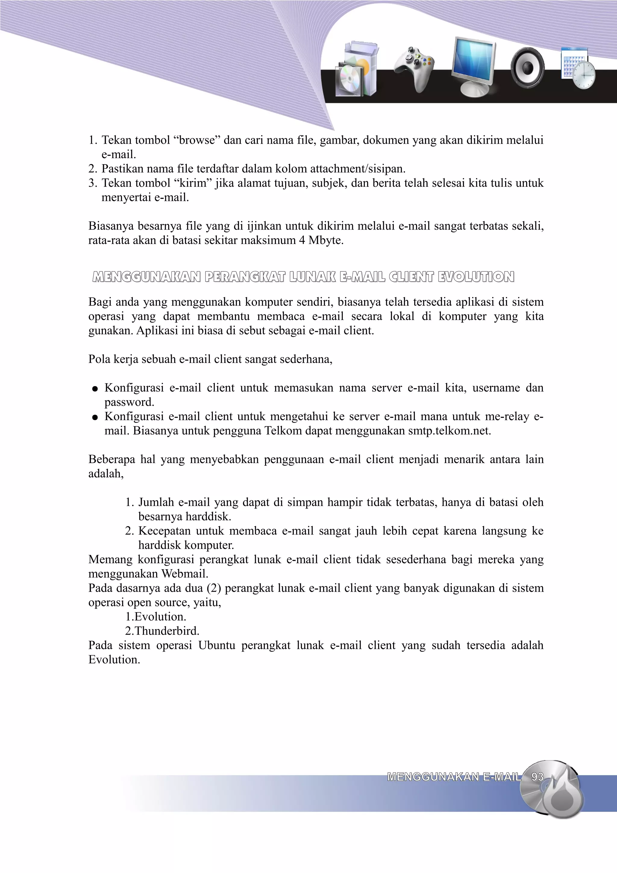 1. Tekan tombol “browse” dan cari nama file, gambar, dokumen yang akan dikirim melalui
   e-mail.
2. Pastikan nama file terdaftar dalam kolom attachment/sisipan.
3. Tekan tombol “kirim” jika alamat tujuan, subjek, dan berita telah selesai kita tulis untuk
   menyertai e-mail.

Biasanya besarnya file yang di ijinkan untuk dikirim melalui e-mail sangat terbatas sekali,
rata-rata akan di batasi sekitar maksimum 4 Mbyte.


MENGGUNAKAN PERANGKAT LUNAK E-MAIL CLIENT EVOLUTION
Bagi anda yang menggunakan komputer sendiri, biasanya telah tersedia aplikasi di sistem
operasi yang dapat membantu membaca e-mail secara lokal di komputer yang kita
gunakan. Aplikasi ini biasa di sebut sebagai e-mail client.

Pola kerja sebuah e-mail client sangat sederhana,

●   Konfigurasi e-mail client untuk memasukan nama server e-mail kita, username dan
    password.
●   Konfigurasi e-mail client untuk mengetahui ke server e-mail mana untuk me-relay e-
    mail. Biasanya untuk pengguna Telkom dapat menggunakan smtp.telkom.net.

Beberapa hal yang menyebabkan penggunaan e-mail client menjadi menarik antara lain
adalah,

       1. Jumlah e-mail yang dapat di simpan hampir tidak terbatas, hanya di batasi oleh
          besarnya harddisk.
       2. Kecepatan untuk membaca e-mail sangat jauh lebih cepat karena langsung ke
          harddisk komputer.
Memang konfigurasi perangkat lunak e-mail client tidak sesederhana bagi mereka yang
menggunakan Webmail.
Pada dasarnya ada dua (2) perangkat lunak e-mail client yang banyak digunakan di sistem
operasi open source, yaitu,
       1.Evolution.
       2.Thunderbird.
Pada sistem operasi Ubuntu perangkat lunak e-mail client yang sudah tersedia adalah
Evolution.




                                                            MENGGUNAKAN E-MAIL 93
 