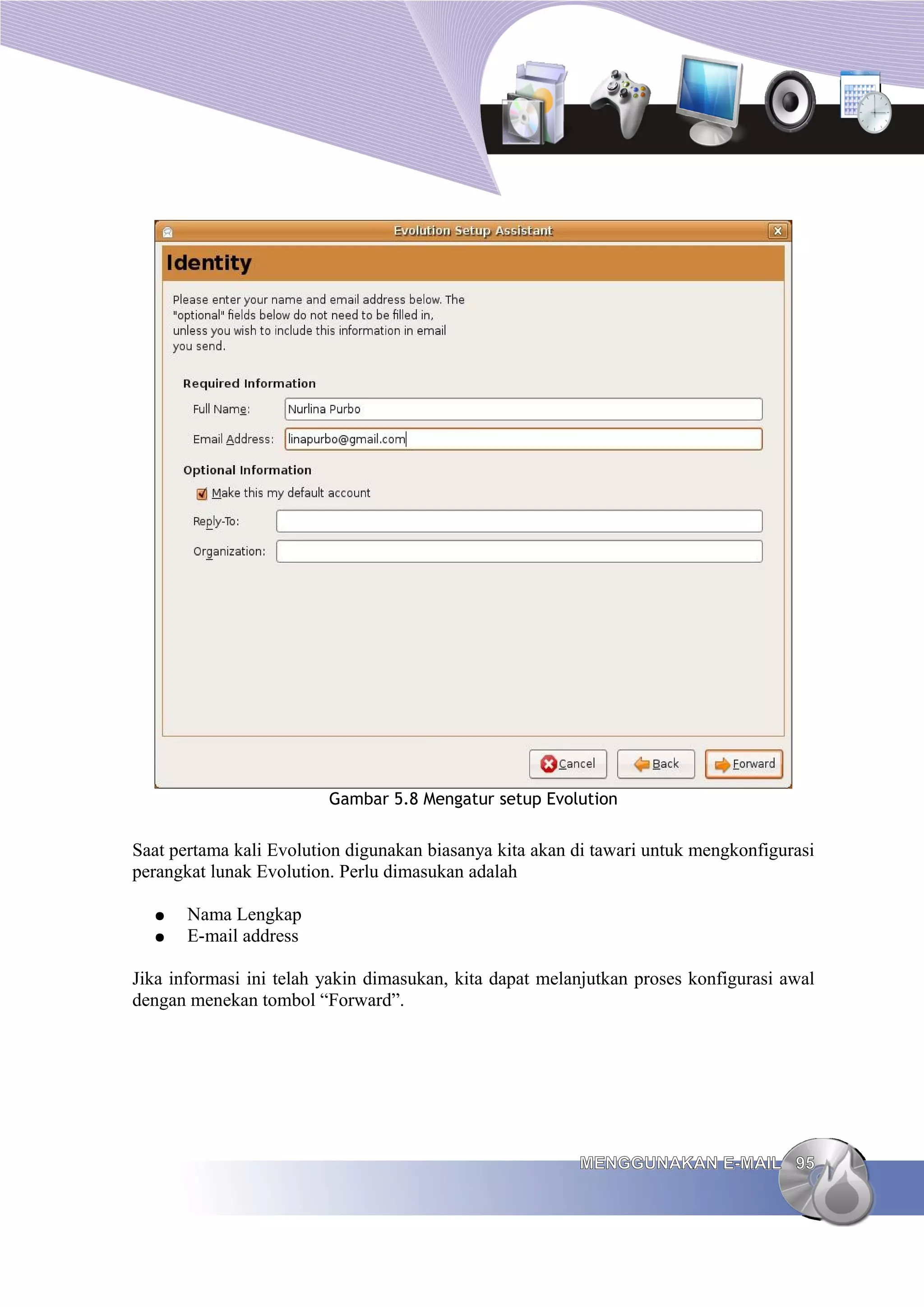 Gambar 5.8 Mengatur setup Evolution


Saat pertama kali Evolution digunakan biasanya kita akan di tawari untuk mengkonfigurasi
perangkat lunak Evolution. Perlu dimasukan adalah

  ●    Nama Lengkap
  ●    E-mail address

Jika informasi ini telah yakin dimasukan, kita dapat melanjutkan proses konfigurasi awal
dengan menekan tombol “Forward”.




                                                         MENGGUNAKAN E-MAIL 95
 