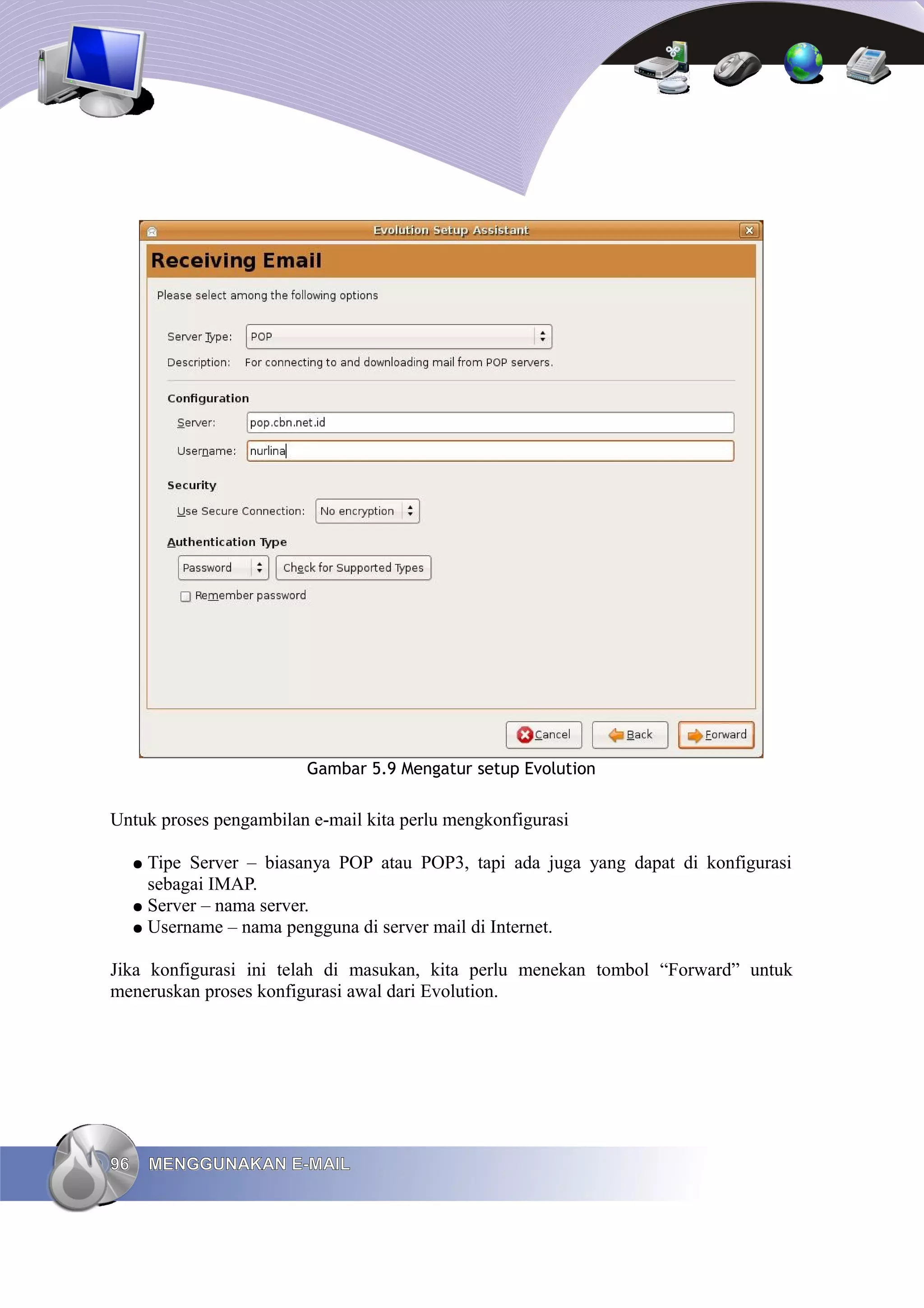 Gambar 5.9 Mengatur setup Evolution


Untuk proses pengambilan e-mail kita perlu mengkonfigurasi

     ● Tipe Server – biasanya POP atau POP3, tapi ada juga yang dapat di konfigurasi
       sebagai IMAP.
     ● Server – nama server.
     ● Username – nama pengguna di server mail di Internet.


Jika konfigurasi ini telah di masukan, kita perlu menekan tombol “Forward” untuk
meneruskan proses konfigurasi awal dari Evolution.




96       MENGGUNAKAN E-MAIL
 