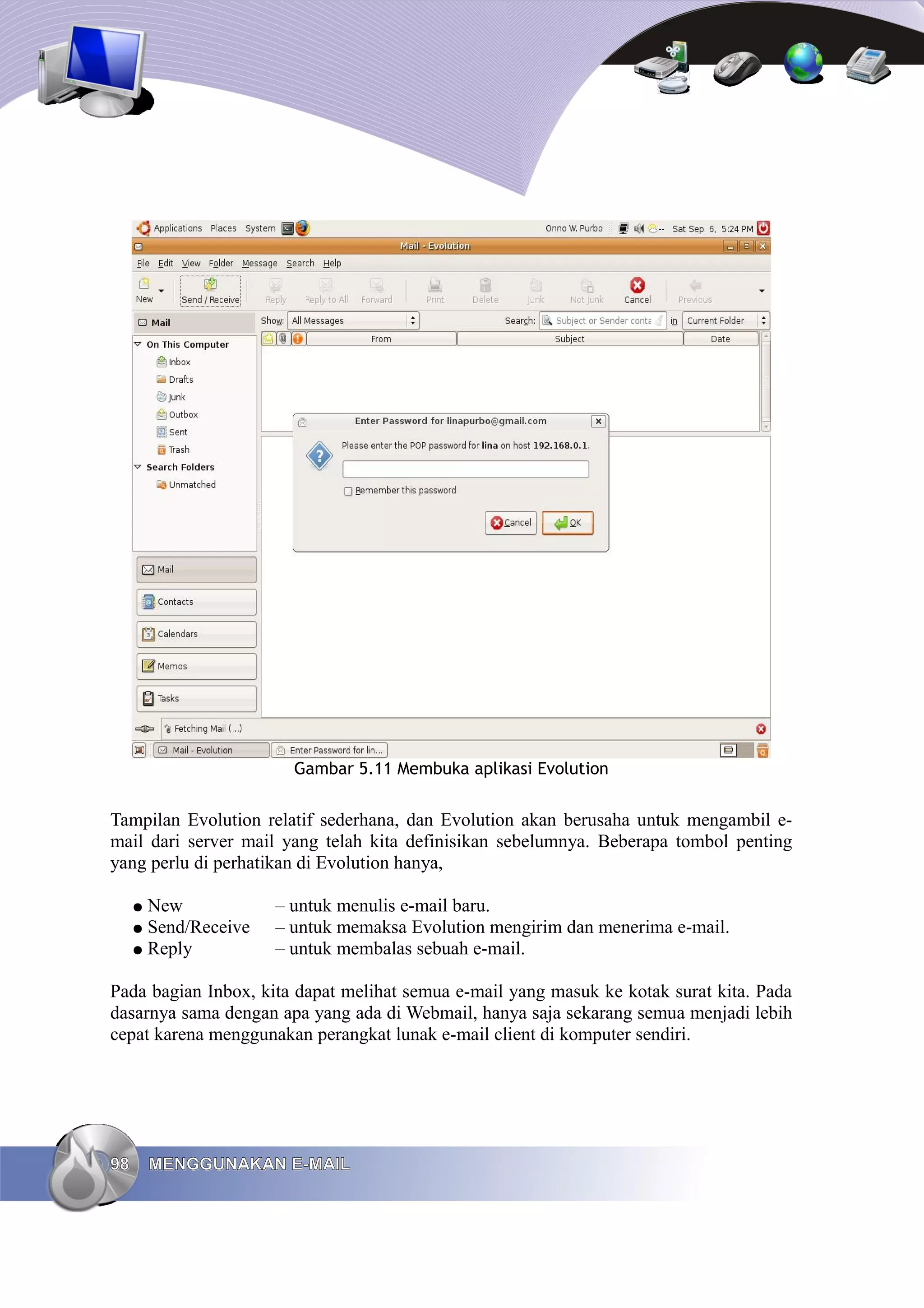 Gambar 5.11 Membuka aplikasi Evolution


Tampilan Evolution relatif sederhana, dan Evolution akan berusaha untuk mengambil e-
mail dari server mail yang telah kita definisikan sebelumnya. Beberapa tombol penting
yang perlu di perhatikan di Evolution hanya,

     ● New            – untuk menulis e-mail baru.
     ● Send/Receive   – untuk memaksa Evolution mengirim dan menerima e-mail.
     ● Reply          – untuk membalas sebuah e-mail.

Pada bagian Inbox, kita dapat melihat semua e-mail yang masuk ke kotak surat kita. Pada
dasarnya sama dengan apa yang ada di Webmail, hanya saja sekarang semua menjadi lebih
cepat karena menggunakan perangkat lunak e-mail client di komputer sendiri.




98       MENGGUNAKAN E-MAIL
 