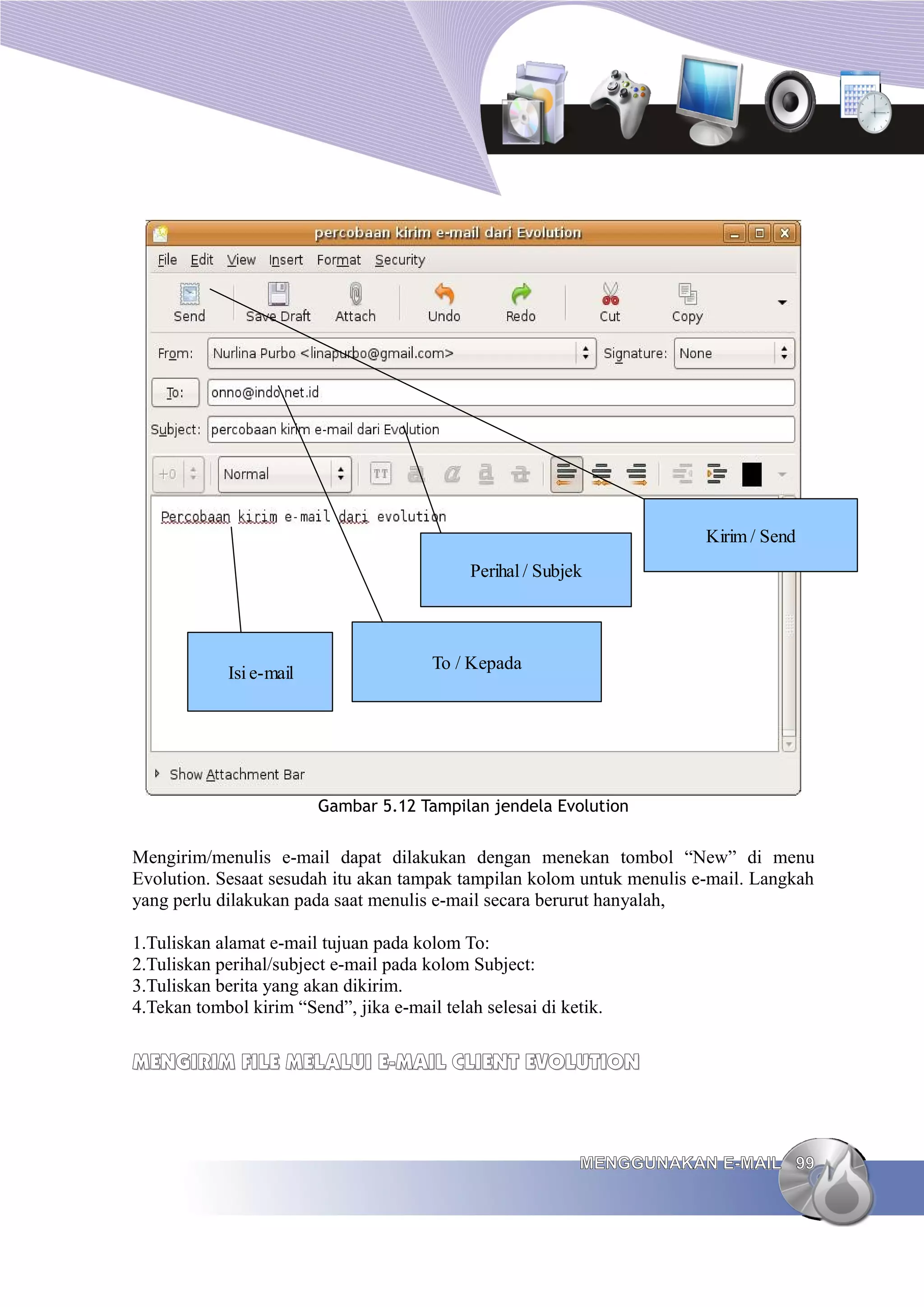 Kirim / Send
                                             Perihal / Subjek



                                        To / Kepada
             Isi e-mail




                          Gambar 5.12 Tampilan jendela Evolution


Mengirim/menulis e-mail dapat dilakukan dengan menekan tombol “New” di menu
Evolution. Sesaat sesudah itu akan tampak tampilan kolom untuk menulis e-mail. Langkah
yang perlu dilakukan pada saat menulis e-mail secara berurut hanyalah,

1.Tuliskan alamat e-mail tujuan pada kolom To:
2.Tuliskan perihal/subject e-mail pada kolom Subject:
3.Tuliskan berita yang akan dikirim.
4.Tekan tombol kirim “Send”, jika e-mail telah selesai di ketik.


MENGIRIM FILE MELALUI E-MAIL CLIENT EVOLUTION



                                                            MENGGUNAKAN E-MAIL 99
 