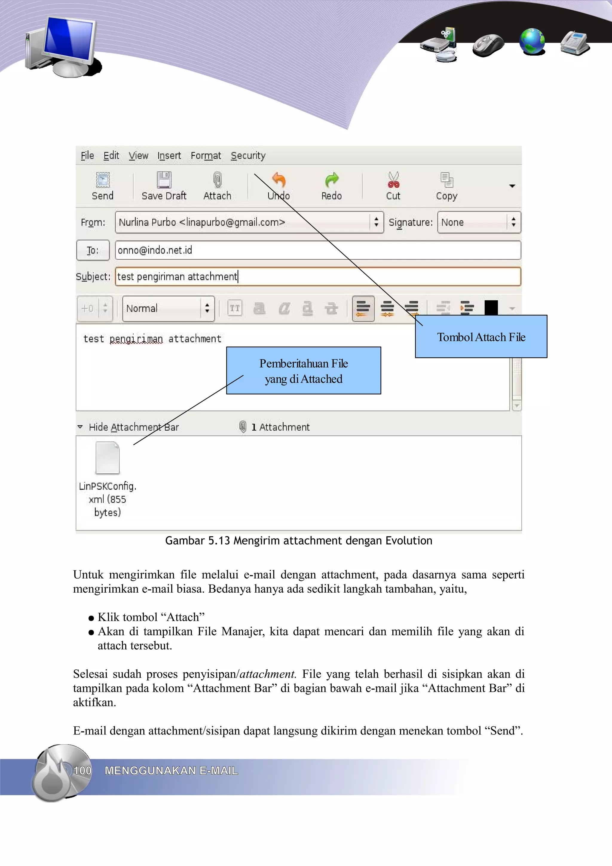 Tombol Attach File

                                    Pemberitahuan File
                                     yang di Attached




                 Gambar 5.13 Mengirim attachment dengan Evolution


Untuk mengirimkan file melalui e-mail dengan attachment, pada dasarnya sama seperti
mengirimkan e-mail biasa. Bedanya hanya ada sedikit langkah tambahan, yaitu,

  ● Klik tombol “Attach”
  ● Akan di tampilkan File Manajer, kita dapat mencari dan memilih file yang akan di
    attach tersebut.

Selesai sudah proses penyisipan/attachment. File yang telah berhasil di sisipkan akan di
tampilkan pada kolom “Attachment Bar” di bagian bawah e-mail jika “Attachment Bar” di
aktifkan.

E-mail dengan attachment/sisipan dapat langsung dikirim dengan menekan tombol “Send”.


100   MENGGUNAKAN E-MAIL
 