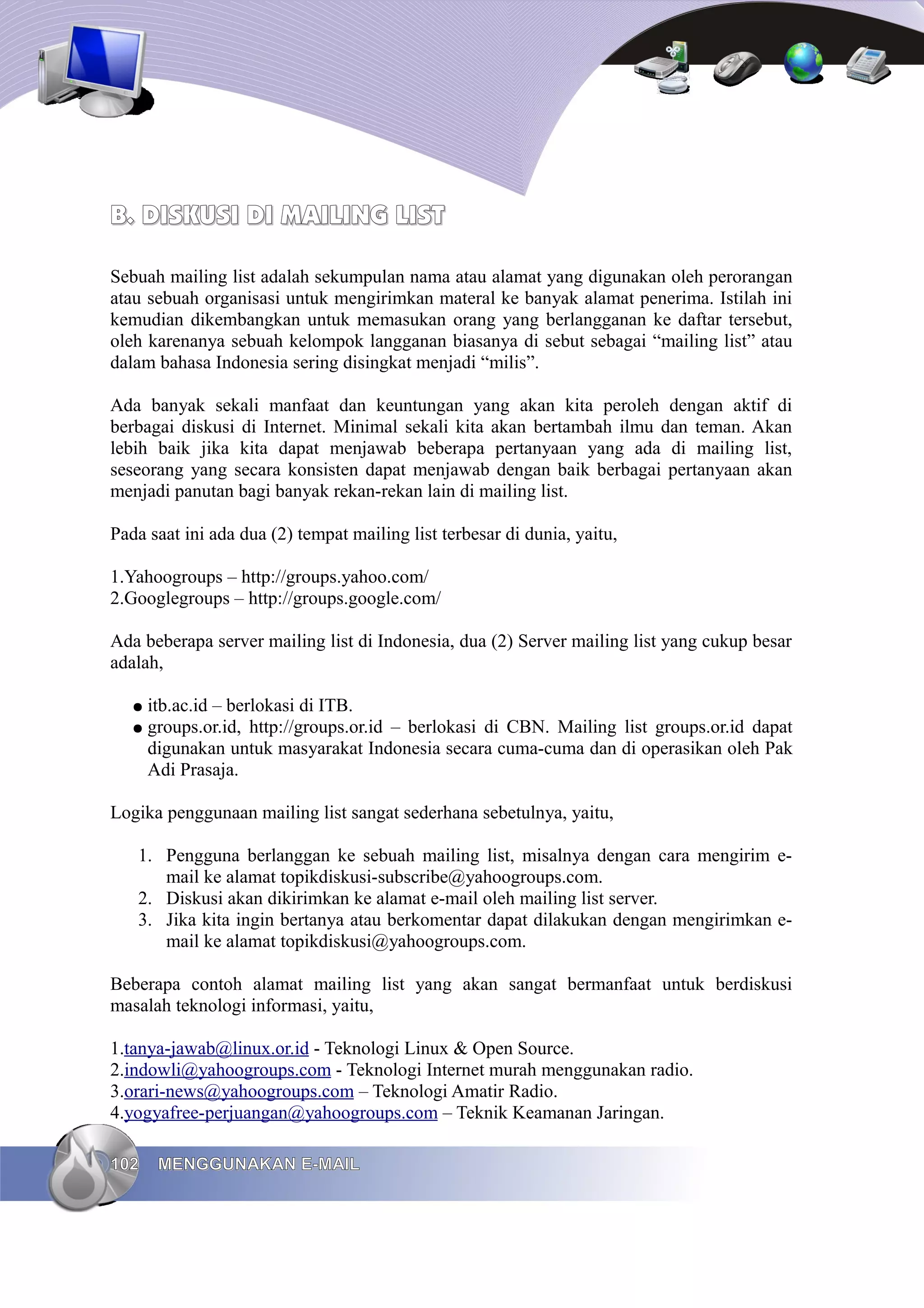B. DISKUSI DI MAILING LIST

Sebuah mailing list adalah sekumpulan nama atau alamat yang digunakan oleh perorangan
atau sebuah organisasi untuk mengirimkan materal ke banyak alamat penerima. Istilah ini
kemudian dikembangkan untuk memasukan orang yang berlangganan ke daftar tersebut,
oleh karenanya sebuah kelompok langganan biasanya di sebut sebagai “mailing list” atau
dalam bahasa Indonesia sering disingkat menjadi “milis”.

Ada banyak sekali manfaat dan keuntungan yang akan kita peroleh dengan aktif di
berbagai diskusi di Internet. Minimal sekali kita akan bertambah ilmu dan teman. Akan
lebih baik jika kita dapat menjawab beberapa pertanyaan yang ada di mailing list,
seseorang yang secara konsisten dapat menjawab dengan baik berbagai pertanyaan akan
menjadi panutan bagi banyak rekan-rekan lain di mailing list.

Pada saat ini ada dua (2) tempat mailing list terbesar di dunia, yaitu,

1.Yahoogroups – http://groups.yahoo.com/
2.Googlegroups – http://groups.google.com/

Ada beberapa server mailing list di Indonesia, dua (2) Server mailing list yang cukup besar
adalah,

   ●   itb.ac.id – berlokasi di ITB.
   ●   groups.or.id, http://groups.or.id – berlokasi di CBN. Mailing list groups.or.id dapat
       digunakan untuk masyarakat Indonesia secara cuma-cuma dan di operasikan oleh Pak
       Adi Prasaja.

Logika penggunaan mailing list sangat sederhana sebetulnya, yaitu,

   1. Pengguna berlanggan ke sebuah mailing list, misalnya dengan cara mengirim e-
      mail ke alamat topikdiskusi-subscribe@yahoogroups.com.
   2. Diskusi akan dikirimkan ke alamat e-mail oleh mailing list server.
   3. Jika kita ingin bertanya atau berkomentar dapat dilakukan dengan mengirimkan e-
      mail ke alamat topikdiskusi@yahoogroups.com.

Beberapa contoh alamat mailing list yang akan sangat bermanfaat untuk berdiskusi
masalah teknologi informasi, yaitu,

1.tanya-jawab@linux.or.id - Teknologi Linux & Open Source.
2.indowli@yahoogroups.com - Teknologi Internet murah menggunakan radio.
3.orari-news@yahoogroups.com – Teknologi Amatir Radio.
4.yogyafree-perjuangan@yahoogroups.com – Teknik Keamanan Jaringan.

102     MENGGUNAKAN E-MAIL
 