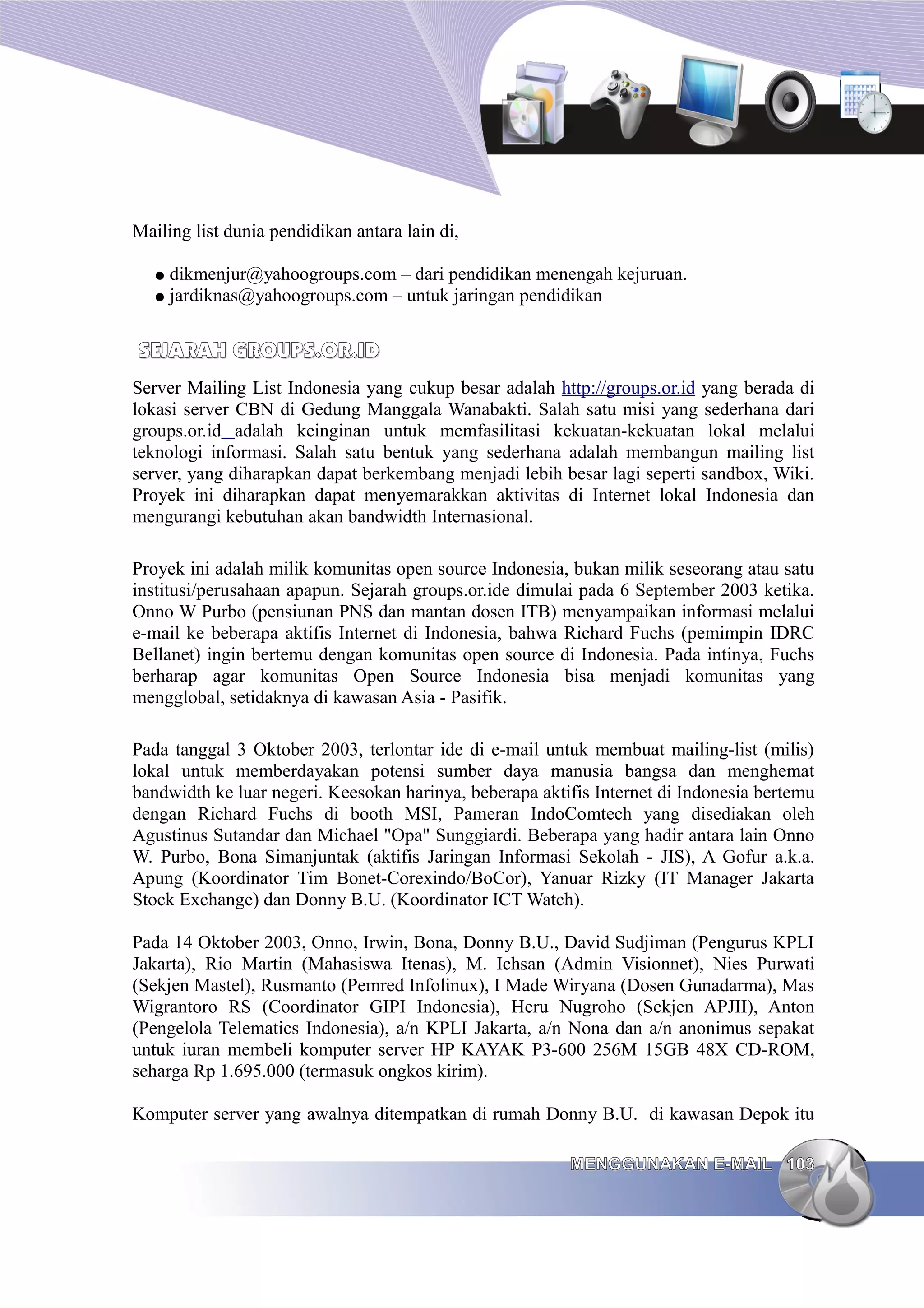 Mailing list dunia pendidikan antara lain di,

   ●   dikmenjur@yahoogroups.com – dari pendidikan menengah kejuruan.
   ●   jardiknas@yahoogroups.com – untuk jaringan pendidikan


SEJARAH GROUPS.OR.ID
Server Mailing List Indonesia yang cukup besar adalah http://groups.or.id yang berada di
lokasi server CBN di Gedung Manggala Wanabakti. Salah satu misi yang sederhana dari
groups.or.id adalah keinginan untuk memfasilitasi kekuatan-kekuatan lokal melalui
teknologi informasi. Salah satu bentuk yang sederhana adalah membangun mailing list
server, yang diharapkan dapat berkembang menjadi lebih besar lagi seperti sandbox, Wiki.
Proyek ini diharapkan dapat menyemarakkan aktivitas di Internet lokal Indonesia dan
mengurangi kebutuhan akan bandwidth Internasional.

Proyek ini adalah milik komunitas open source Indonesia, bukan milik seseorang atau satu
institusi/perusahaan apapun. Sejarah groups.or.ide dimulai pada 6 September 2003 ketika.
Onno W Purbo (pensiunan PNS dan mantan dosen ITB) menyampaikan informasi melalui
e-mail ke beberapa aktifis Internet di Indonesia, bahwa Richard Fuchs (pemimpin IDRC
Bellanet) ingin bertemu dengan komunitas open source di Indonesia. Pada intinya, Fuchs
berharap agar komunitas Open Source Indonesia bisa menjadi komunitas yang
mengglobal, setidaknya di kawasan Asia - Pasifik.

Pada tanggal 3 Oktober 2003, terlontar ide di e-mail untuk membuat mailing-list (milis)
lokal untuk memberdayakan potensi sumber daya manusia bangsa dan menghemat
bandwidth ke luar negeri. Keesokan harinya, beberapa aktifis Internet di Indonesia bertemu
dengan Richard Fuchs di booth MSI, Pameran IndoComtech yang disediakan oleh
Agustinus Sutandar dan Michael "Opa" Sunggiardi. Beberapa yang hadir antara lain Onno
W. Purbo, Bona Simanjuntak (aktifis Jaringan Informasi Sekolah - JIS), A Gofur a.k.a.
Apung (Koordinator Tim Bonet-Corexindo/BoCor), Yanuar Rizky (IT Manager Jakarta
Stock Exchange) dan Donny B.U. (Koordinator ICT Watch).

Pada 14 Oktober 2003, Onno, Irwin, Bona, Donny B.U., David Sudjiman (Pengurus KPLI
Jakarta), Rio Martin (Mahasiswa Itenas), M. Ichsan (Admin Visionnet), Nies Purwati
(Sekjen Mastel), Rusmanto (Pemred Infolinux), I Made Wiryana (Dosen Gunadarma), Mas
Wigrantoro RS (Coordinator GIPI Indonesia), Heru Nugroho (Sekjen APJII), Anton
(Pengelola Telematics Indonesia), a/n KPLI Jakarta, a/n Nona dan a/n anonimus sepakat
untuk iuran membeli komputer server HP KAYAK P3-600 256M 15GB 48X CD-ROM,
seharga Rp 1.695.000 (termasuk ongkos kirim).

Komputer server yang awalnya ditempatkan di rumah Donny B.U. di kawasan Depok itu

                                                         MENGGUNAKAN E-MAIL 103
 