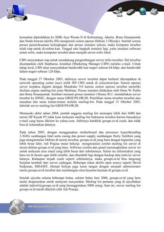 kemudian dipindahkan ke SMK Jaya Wisata II di Kalimalang, Jakarta. Bona Simanjuntak
dan Sindu Irawan (aktifis JIS) menginstal sistem operasi Debian 3 (Woody). Setelah semua
proses pemeriksanaan kelengkapan dan proses instalasi selesai, maka komputer tersebut
telah siap untuk di-online-kan. Tinggal satu langkah instalasi lagi, yaitu instalasi software
untuk milis, maka komputer tersebut akan menjadi server milis lokal.

CBN menyatakan siap untuk mendukung pengembangan server milis tersebut. Hal tersebut
disampaikan oleh Stephanus Jonathan (Marketing Manager CBN) melalui e-mail. Untuk
tahap awal, CBN akan menyediakan bandwidth luar negeri sebesar 64 kbps, dan bandwidth
dalam negeri sebesar 128 kbps.

Pada tanggal 27 Oktober 2003, akhirnya server tersebut dapat berhasil ditempatkan di
network operating center (noc) milik ISP CBN untuk di colocation-kan. Sistem operasi
server terpaksa diganti dengan Mandrake 9.0 karena sistem operasi tersebut memiliki
fasilitas engine mailing-list yaitu Mailman. Proses instalasi dilakukan oleh Onno W. Purbo
dan Bona Simanjuntak. Sembari menanti proses instalasi t Donny B.U. mendaftakan server
tersebut ke IDNIC, dengan nama GROUPS.OR.ID. Pemilihan nama tersebut tersebut atas
masukan dan saran teman-teman melalui mailing-list. Pada tanggal 31 Oktober 2003,
lahirlah server mailing-list GROUPS.OR.ID.

Memasuki akhir tahun 2004, jumlah anggota mailing list mencapai lebih dari 6000 dan
mesin HP Kayak P3 tidak kuat melayani mailing list Indonesia tersebut karena banyaknya
e-mail yang harus dikirim ke yahoo.com. Akhirnya harddisk groups.or.id crash, dan tidak
bisa di selamatkan datanya.

Pada tahun 2005, dengan menggunakan motherboard dan processor hyperthreading
3.3GHz sumbangan Intel serta casing dan power supply sumbangan Harry Sufehmi yang
juga menginstalasi Debian di mesin tersebut, groups.or.id yang baru dengan kapasitas yang
lebih besar lahir. Adi Prajasa mulai bekerja menginstalasi ezmlm mailing list server di
mesin debian groups.or.id yang baru. Software ezmlm dan qmail memungkinkan server ini
untuk melayani arus email yang lebih besar dari sebelumnya. Selain itu infrastruktur yang
baru ini di desain agar lebih reliable, dan ditambah lagi dengan backup data rutin ke server
lainnya. Kalaupun terjadi crash seperti sebelumnya, maka groups.or.id bisa langsung
berjalan kembali dari server cadangan. Beberapa rekan aktifis open source seperti David
Sudjiman, MDAMT, Ahmad Sofyan juga turun tangan dengan menjadi administrator
mesin groups.or.id tersebut dan membangun situs/layanan-layanan di groups.or.id.

Setelah ujicoba selama beberapa bulan, sekitar bulan Juni 2006, groups.or.id yang baru
mulai dioperasikan untuk melayani masyarakat. Mailing list pertama yang di ujicobakan
adalah indowli@groups.or.id yang beranggotakan 5000 orang. Saat ini, server mailing list
groups.or.id masih dikelola oleh Adi Prasaja.




104   MENGGUNAKAN E-MAIL
 