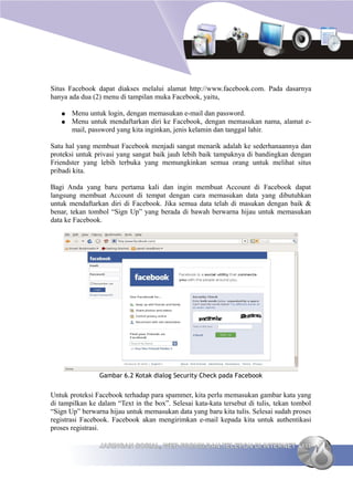 Situs Facebook dapat diakses melalui alamat http://www.facebook.com. Pada dasarnya
hanya ada dua (2) menu di tampilan muka Facebook, yaitu,

   ●   Menu untuk login, dengan memasukan e-mail dan password.
   ●   Menu untuk mendaftarkan diri ke Facebook, dengan memasukan nama, alamat e-
       mail, password yang kita inginkan, jenis kelamin dan tanggal lahir.

Satu hal yang membuat Facebook menjadi sangat menarik adalah ke sederhanaannya dan
proteksi untuk privasi yang sangat baik jauh lebih baik tampaknya di bandingkan dengan
Friendster yang lebih terbuka yang memungkinkan semua orang untuk melihat situs
pribadi kita.

Bagi Anda yang baru pertama kali dan ingin membuat Account di Facebook dapat
langsung membuat Account di tempat dengan cara memasukan data yang dibutuhkan
untuk mendaftarkan diri di Facebook. Jika semua data telah di masukan dengan baik &
benar, tekan tombol “Sign Up” yang berada di bawah berwarna hijau untuk memasukan
data ke Facebook.




                Gambar 6.2 Kotak dialog Security Check pada Facebook


Untuk proteksi Facebook terhadap para spammer, kita perlu memasukan gambar kata yang
di tampilkan ke dalam “Text in the box”. Selesai kata-kata tersebut di tulis, tekan tombol
“Sign Up” berwarna hijau untuk memasukan data yang baru kita tulis. Selesai sudah proses
registrasi Facebook. Facebook akan mengirimkan e-mail kepada kita untuk authentikasi
proses registrasi.

                JARINGAN SOSIAL, WEB FORUM DAN TELEPON DI INTERNET 111
 