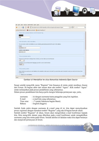 Gambar 6.9 Mendaftar ke situs Komunitas Indonesia Open Source


Sesaat setelah meng-klik menu “Register” kita biasanya di minta untuk membaca Aturan
dari Forum. Di bagian akhir dari aturan akan ada tombol “Agree”. Klik tombol “Agree”
untuk melanjutkan pada proses pendaftaran yang sebenarnya.
Dalam proses pendaftaran kita hanya perlu mengisi beberapa pertanyaan saja, yaitu,

       username      : isi dengan username/nama panggilan yang kita inginkan.
       E-mail        : e-mail kita yang sebenarnya.
       Time zone     : +7 (untuk Indonesia bagian Barat).
       Bahasa        : English (Inggris).

Setelah Anda yakin dengan username & e-mail yang di isi, kita dapat menyelesaikan
proses registrasi dengan menekan tombol “Register” yang ada di bagian bawah sekali.
Setelah tombol “Register” di tekan, forum akan mengirimkan e-mail konfirmasi kepada
kita. Kita meng-klik alamat yang diberikan pada e-mail konfirmasi untuk mengaktifkan
username yang kita minta pada forum. Setelah aktifasi di lakukan maka kita dapat bertanya
dan menjawab pertanyaan di forum.

                JARINGAN SOSIAL, WEB FORUM DAN TELEPON DI INTERNET 119
 