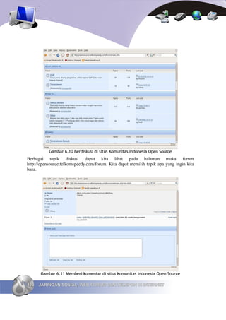 Gambar 6.10 Berdiskusi di situs Komunitas Indonesia Open Source
Berbagai topik diskusi dapat kita lihat pada halaman muka forum
http://opensource.telkomspeedy.com/forum. Kita dapat memilih topik apa yang ingin kita
baca.




       Gambar 6.11 Memberi komentar di situs Komunitas Indonesia Open Source

120   JARINGAN SOSIAL, WEB FORUM DAN TELEPON DI INTERNET
 