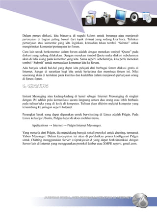 Dalam proses diskusi, kita biasanya di suguhi kolom untuk bertanya atau menjawab
pertanyaan di bagian paling bawah dari topik diskusi yang sedang kita baca. Tuliskan
pertanyaan atau komentar yang kita inginkan, kemudian tekan tombol “Submit” untuk
mengirimkan komentar/pertanyaan ke forum.
Cara lain untuk berkomentar dalam forum adalah dengan menekan tombol “Quote” pada
diskusi yang sedang dilakukan. Dengan menekan tombol Quota maka diskusi sebelumnya
akan di tulis ulang pada komentar yang kita. Sama seperti sebelumnya, kita perlu menekan
tombol “Submit” untuk memasukan komentar kita ke forum.
Ada banyak sekali hal-hal yang dapat kita pelajari dari berbagai forum diskusi gratis di
Internet. Sangat di sarankan bagi kita untuk berkelana dan membaca forum ini. Nilai
seseorang akan di tentukan pada kualitas dan keaktifan dalam menjawab pertanyaan orang
di forum-forum.

C. CHATTING

Instant Messaging atau kadang-kadang di kenal sebagai Internet Messanging di singkat
dengan IM adalah pola komunikasi secara langsung antara dua orang atau lebih berbasis
pada tulisan/teks yang di ketik di komputer. Tulisan akan dikirim melalui komputer yang
tersambung ke jaringan seperti Internet.

Perangkat lunak yang dapat digunakan untuk ber-chatting di Linux adalah Pidgin. Pada
Linux keluarga Ubuntu, Pidgin dapat di akses melalui menu,

       Applications → Internet → Pidgin Internet Messanger.

Yang menarik dari Pidgin, dia mendukung banyak sekali protokol untuk chatting, termasuk
Yahoo Messanger. Dalam kesempatan ini akan di perlihatkan proses konfigurasi Pidgin
untuk Chatting menggunakan Server voiprakyat.or.id yang dapat berkomunikasi dengan
Server lain di Internet yang menggunakan protokol Jabber atau XMPP, seperti, gmail.com.




                JARINGAN SOSIAL, WEB FORUM DAN TELEPON DI INTERNET 121
 