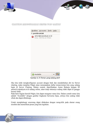 CHATTING MENGGUNAKAN SERVER VOIP RAKYAT




                         Gambar 6.15 Teman yang sedang aktif

Jika kita telah mengkonfigurasi account dengan baik dan mendaftarkan diri ke Server
chatting, maka tampilan Pidgin akan menampakan daftar teman-teman kita yang sedang
login di Server Chatting. Dalam contoh, diperlihatkan Anton Raharja dengan ID
anton@voiprakyat.or.id sedang online, akan tetap statusnya sedang tidak dapat di ganggu
karena sibuk.
Pada baris bagian bawah Pidgin, kita dapat mengatur status kita. Dalam contoh status kita
adalah “Available” dengan gambar lingkaran berwarna hijau, artinya kita sedang tidak
sibuk dan dapat dihubungi.

Untuk menghubungi seseorang dapat dilakukan dengan meng-klik pada alamat orang
tersebut dan menuliskan pesan yang kita inginkan.




124   JARINGAN SOSIAL, WEB FORUM DAN TELEPON DI INTERNET
 