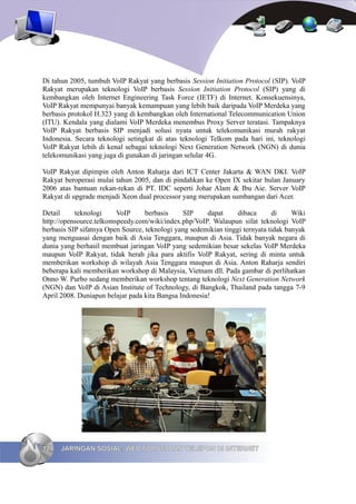 Di tahun 2005, tumbuh VoIP Rakyat yang berbasis Session Initiation Protocol (SIP). VoIP
Rakyat merupakan teknologi VoIP berbasis Session Initiation Protocol (SIP) yang di
kembangkan oleh Internet Engineering Task Force (IETF) di Internet. Konsekuensinya,
VoIP Rakyat mempunyai banyak kemampuan yang lebih baik daripada VoIP Merdeka yang
berbasis protokol H.323 yang di kembangkan oleh International Telecommunication Union
(ITU). Kendala yang dialami VoIP Merdeka menembus Proxy Server teratasi. Tampaknya
VoIP Rakyat berbasis SIP menjadi solusi nyata untuk telekomunikasi murah rakyat
Indonesia. Secara teknologi setingkat di atas teknologi Telkom pada hari ini, teknologi
VoIP Rakyat lebih di kenal sebagai teknologi Next Generation Network (NGN) di dunia
telekomunikasi yang juga di gunakan di jaringan selular 4G.

VoIP Rakyat dipimpin oleh Anton Raharja dari ICT Center Jakarta & WAN DKI. VoIP
Rakyat beroperasi mulai tahun 2005, dan di pindahkan ke Open IX sekitar bulan January
2006 atas bantuan rekan-rekan di PT. IDC seperti Johar Alam & Ibu Aie. Server VoIP
Rakyat di upgrade menjadi Xeon dual processor yang merupakan sumbangan dari Acer.

Detail     teknologi     VoIP      berbasis     SIP    dapat      dibaca      di     Wiki
http://opensource.telkomspeedy.com/wiki/index.php/VoIP. Walaupun sifat teknologi VoIP
berbasis SIP sifatnya Open Source, teknologi yang sedemikian tinggi ternyata tidak banyak
yang menguasai dengan baik di Asia Tenggara, maupun di Asia. Tidak banyak negara di
dunia yang berhasil membuat jaringan VoIP yang sedemikian besar sekelas VoIP Merdeka
maupun VoIP Rakyat, tidak herah jika para aktifis VoIP Rakyat, sering di minta untuk
memberikan workshop di wilayah Asia Tenggara maupun di Asia. Anton Raharja sendiri
beberapa kali memberikan workshop di Malaysia, Vietnam dll. Pada gambar di perlihatkan
Onno W. Purbo sedang memberikan workshop tentang teknologi Next Generation Network
(NGN) dan VoIP di Asian Institute of Technology, di Bangkok, Thailand pada tangga 7-9
April 2008. Duniapun belajar pada kita Bangsa Indonesia!




128   JARINGAN SOSIAL, WEB FORUM DAN TELEPON DI INTERNET
 