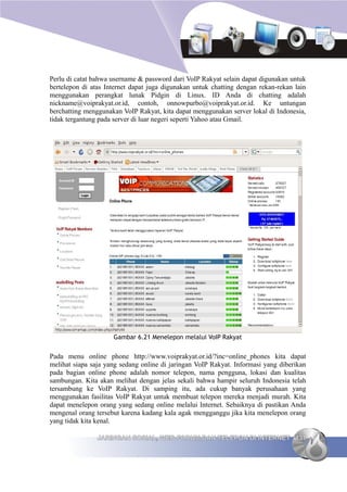 Perlu di catat bahwa username & password dari VoIP Rakyat selain dapat digunakan untuk
bertelepon di atas Internet dapat juga digunakan untuk chatting dengan rekan-rekan lain
menggunakan perangkat lunak Pidgin di Linux. ID Anda di chatting adalah
nickname@voiprakyat.or.id, contoh, onnowpurbo@voiprakyat.or.id. Ke untungan
berchatting menggunakan VoIP Rakyat, kita dapat menggunakan server lokal di Indonesia,
tidak tergantung pada server di luar negeri seperti Yahoo atau Gmail.




                     Gambar 6.21 Menelepon melalui VoIP Rakyat


Pada menu online phone http://www.voiprakyat.or.id/?inc=online_phones kita dapat
melihat siapa saja yang sedang online di jaringan VoIP Rakyat. Informasi yang diberikan
pada bagian online phone adalah nomor telepon, nama pengguna, lokasi dan kualitas
sambungan. Kita akan melihat dengan jelas sekali bahwa hampir seluruh Indonesia telah
tersambung ke VoIP Rakyat. Di samping itu, ada cukup banyak perusahaan yang
menggunakan fasilitas VoIP Rakyat untuk membuat telepon mereka menjadi murah. Kita
dapat menelepon orang yang sedang online melalui Internet. Sebaiknya di pastikan Anda
mengenal orang tersebut karena kadang kala agak mengganggu jika kita menelepon orang
yang tidak kita kenal.

                JARINGAN SOSIAL, WEB FORUM DAN TELEPON DI INTERNET 131
 