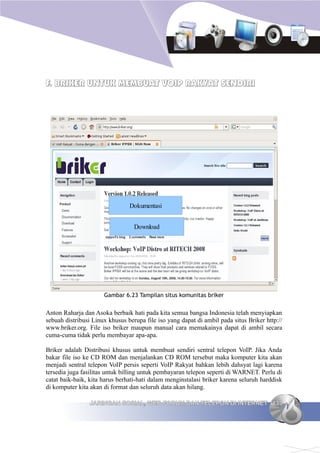 F. BRIKER UNTUK MEMBUAT VOIP RAKYAT SENDIRI




                                Dokumentasi


                                  Download




                      Gambar 6.23 Tampilan situs komunitas briker


Anton Raharja dan Asoka berbaik hati pada kita semua bangsa Indonesia telah menyiapkan
sebuah distribusi Linux khusus berupa file iso yang dapat di ambil pada situs Briker http://
www.briker.org. File iso briker maupun manual cara memakainya dapat di ambil secara
cuma-cuma tidak perlu membayar apa-apa.

Briker adalah Distribusi khusus untuk membuat sendiri sentral telepon VoIP. Jika Anda
bakar file iso ke CD ROM dan menjalankan CD ROM tersebut maka komputer kita akan
menjadi sentral telepon VoIP persis seperti VoIP Rakyat bahkan lebih dahsyat lagi karena
tersedia juga fasilitas untuk billing untuk pembayaran telepon seperti di WARNET. Perlu di
catat baik-baik, kita harus berhati-hati dalam menginstalasi briker karena seluruh harddisk
di komputer kita akan di format dan seluruh data akan hilang.

                 JARINGAN SOSIAL, WEB FORUM DAN TELEPON DI INTERNET 133
 