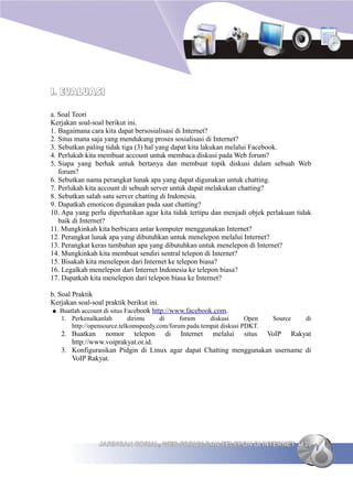 I. EVALUASI

a. Soal Teori
Kerjakan soal-soal berikut ini.
1. Bagaimana cara kita dapat bersosialisasi di Internet?
2. Situs mana saja yang mendukung proses sosialisasi di Internet?
3. Sebutkan paling tidak tiga (3) hal yang dapat kita lakukan melalui Facebook.
4. Perlukah kita membuat account untuk membaca diskusi pada Web forum?
5. Siapa yang berhak untuk bertanya dan membuat topik diskusi dalam sebuah Web
   forum?
6. Sebutkan nama perangkat lunak apa yang dapat digunakan untuk chatting.
7. Perlukah kita account di sebuah server untuk dapat melakukan chatting?
8. Sebutkan salah satu server chatting di Indonesia.
9. Dapatkah emoticon digunakan pada saat chatting?
10. Apa yang perlu diperhatikan agar kita tidak tertipu dan menjadi objek perlakuan tidak
   baik di Internet?
11. Mungkinkah kita berbicara antar komputer menggunakan Internet?
12. Perangkat lunak apa yang dibutuhkan untuk menelepon melalui Internet?
13. Perangkat keras tambahan apa yang dibutuhkan untuk menelepon di Internet?
14. Mungkinkah kita membuat sendiri sentral telepon di Internet?
15. Bisakah kita menelepon dari Internet ke telepon biasa?
16. Legalkah menelepon dari Internet Indonesia ke telepon biasa?
17. Dapatkah kita menelepon dari telepon biasa ke Internet?

b. Soal Praktik
Kerjakan soal-soal praktik berikut ini.
● Buatlah account di situs Facebook http://www.facebook.com.
   1. Perkenalkanlah        dirimu    di     forum     diskusi      Open   Source      di
      http://opensource.telkomspeedy.com/forum pada tempat diskusi PDKT.
   2. Buatkan nomor telepon di Internet melalui situs VoIP Rakyat
      http://www.voiprakyat.or.id.
   3. Konfigurasikan Pidgin di Linux agar dapat Chatting menggunakan username di
      VoIP Rakyat.




                JARINGAN SOSIAL, WEB FORUM DAN TELEPON DI INTERNET 139
 