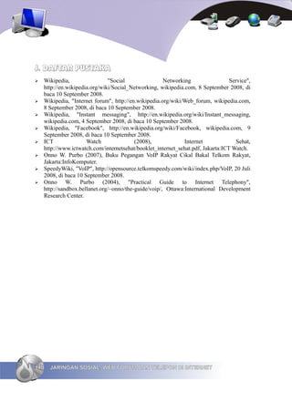 J. DAFTAR PUSTAKA
➢   Wikipedia,                 "Social                Networking                 Service",
    http://en.wikipedia.org/wiki/Social_Networking, wikipedia.com, 8 September 2008, di
    baca 10 September 2008.
➢   Wikipedia, "Internet forum", http://en.wikipedia.org/wiki/Web_forum, wikipedia.com,
    8 September 2008, di baca 10 September 2008.
➢   Wikipedia, "Instant messaging", http://en.wikipedia.org/wiki/Instant_messaging,
    wikipedia.com, 4 September 2008, di baca 10 September 2008.
➢   Wikipedia, "Facebook", http://en.wikipedia.org/wiki/Facebook, wikipedia.com, 9
    September 2008, di baca 10 September 2008.
➢   ICT               Watch               (2008),             Internet              Sehat,
    http://www.ictwatch.com/internetsehat/booklet_internet_sehat.pdf, Jakarta:ICT Watch.
➢   Onno W. Purbo (2007), Buku Pegangan VoIP Rakyat Cikal Bakal Telkom Rakyat,
    Jakarta:InfoKomputer.
➢   SpeedyWiki, "VoIP", http://opensource.telkomspeedy.com/wiki/index.php/VoIP, 20 Juli
    2008, di baca 10 September 2008.
➢   Onno W. Purbo (2004), "Practical Guide to Internet Telephony",
    http://sandbox.bellanet.org/~onno/the-guide/voip/, Ottawa:International Development
    Research Center.




140   JARINGAN SOSIAL, WEB FORUM DAN TELEPON DI INTERNET
 