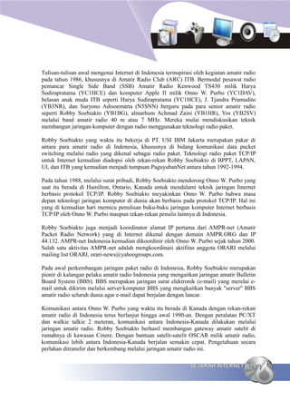 Tulisan-tulisan awal mengenai Internet di Indonesia terinspirasi oleh kegiatan amatir radio
pada tahun 1986, khususnya di Amatir Radio Club (ARC) ITB. Bermodal pesawat radio
pemancar Single Side Band (SSB) Amatir Radio Kenwood TS430 milik Harya
Sudirapratama (YC1HCE) dan komputer Apple II milik Onno W. Purbo (YC1DAV),
belasan anak muda ITB seperti Harya Sudirapratama (YC1HCE), J. Tjandra Pramudito
(YB3NR), dan Suryono Adisoemarta (N5SNN) berguru pada para senior amatir radio
seperti Robby Soebiakto (YB1BG), almarhum Achmad Zaini (YB1HR), Yos (YB2SV)
melalui band amatir radio 40 m atau 7 MHz. Mereka mulai mendiskusikan teknik
membangun jaringan komputer dengan radio menggunakan teknologi radio paket.

Robby Soebiakto yang waktu itu bekerja di PT. USI IBM Jakarta merupakan pakar di
antara para amatir radio di Indonesia, khususnya di bidang komunikasi data packet
switching melalui radio yang dikenal sebagai radio paket. Teknologi radio paket TCP/IP
untuk Internet kemudian diadopsi oleh rekan-rekan Robby Soebiakto di BPPT, LAPAN,
UI, dan ITB yang kemudian menjadi tumpuan PaguyubanNet antara tahun 1992-1994.

Pada tahun 1988, melalui surat pribadi, Robby Soebiakto mendorong Onno W. Purbo yang
saat itu berada di Hamilton, Ontario, Kanada untuk mendalami teknik jaringan Internet
berbasis protokol TCP/IP. Robby Soebiakto meyakinkan Onno W. Purbo bahwa masa
depan teknologi jaringan komputer di dunia akan berbasis pada protokol TCP/IP. Hal ini
yang di kemudian hari memicu penulisan buku-buku jaringan komputer Internet berbasis
TCP/IP oleh Onno W. Purbo maupun rekan-rekan penulis lainnya di Indonesia.

Robby Soebiakto juga menjadi koordinator alamat IP pertama dari AMPR-net (Amatir
Packet Radio Network) yang di Internet dikenal dengan domain AMPR.ORG dan IP
44.132. AMPR-net Indonesia kemudian dikoordinir oleh Onno W. Purbo sejak tahun 2000.
Salah satu aktivitas AMPR-net adalah mengkoordinasi aktifitas anggota ORARI melalui
mailing list ORARI, orari-news@yahoogroups.com.

Pada awal perkembangan jaringan paket radio di Indonesia, Robby Soebiakto merupakan
pionir di kalangan pelaku amatir radio Indonesia yang mengaitkan jaringan amatir Bulletin
Board System (BBS). BBS merupakan jaringan surat elektronik (e-mail) yang merelai e-
mail untuk dikirim melalui server/komputer BBS yang mengkaitkan banyak "server" BBS
amatir radio seluruh dunia agar e-mail dapat berjalan dengan lancar.

Komunikasi antara Onno W. Purbo yang waktu itu berada di Kanada dengan rekan-rekan
amatir radio di Indonesia terus berlanjut hingga awal 1990-an. Dengan peralatan PC/XT
dan walkie talkie 2 meteran, komunikasi antara Indonesia-Kanada dilakukan melalui
jaringan amatir radio. Robby Soebiakto berhasil membangun gateway amatir satelit di
rumahnya di kawasan Cinere. Dengan bantuan satelit-satelit OSCAR milik amatir radio,
komunikasi lebih antara Indonesia-Kanada berjalan semakin cepat. Pengetahuan secara
perlahan ditransfer dan berkembang melalui jaringan amatir radio ini.

                                                               SEJARAH INTERNET         15
 