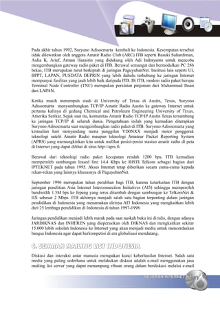 Pada akhir tahun 1992, Suryono Adisoemarta kembali ke Indonesia. Kesempatan tersebut
tidak dilewatkan oleh anggota Amatir Radio Club (ARC) ITB seperti Basuki Suhardiman,
Aulia K. Arief, Arman Hazairin yang didukung oleh Adi Indrayanto untuk mencoba
mengembangkan gateway radio paket di ITB. Berawal semangat dan bermodalkan PC 286
bekas, ITB merupakan turut berkiprah di jaringan PaguyubanNet. Institusi lain seperti UI,
BPPT, LAPAN, PUSDATA DEPRIN yang lebih dahulu terhubung ke jaringan Internet
mempunyai fasilitas yang jauh lebih baik daripada ITB. Di ITB, modem radio paket berupa
Terminal Node Controller (TNC) merupakan peralatan pinjaman dari Muhammad Ihsan
dari LAPAN.

Ketika masih menempuh studi di University of Texas di Austin, Texas, Suryono
Adisoemarta menyambungkan TCP/IP Amatir Radio Austin ke gateway Internet untuk
pertama kalinya di gedung Chemical and Petroleum Engineering University of Texas,
Amerika Serikat. Sejak saat itu, komunitas Amatir Radio TCP/IP Austin Texas tersambung
ke jaringan TCP/IP di seluruh dunia. Pengetahuan inilah yang kemudian diterapkan
Suryono Adisoemarta saat mengembangkan radio paket di ITB. Suryono Adisoemarta yang
kemudian hari menyandang nama panggilan YD0NXX menjadi motor penggerak
teknologi satelit Amatir Radio maupun teknologi Amateur Packet Reporting System
(APRS) yang memungkinkan kita untuk melihat posisi-posisi stasiun amatir radio di peta
di Internet yang dapat dilihat di situs http://aprs.fi.

Berawal dari teknologi radio paket kecepatan rendah 1200 bps, ITB kemudian
memperoleh sambungan leased line 14.4 Kbps ke RISTI Telkom sebagai bagian dari
IPTEKNET pada tahun 1995. Akses Internet tetap diberikan secara cuma-cuma kepada
rekan-rekan yang lainnya khususnya di PaguyubanNet.

September 1996 merupakan tahun peralihan bagi ITB, karena keterkaitan ITB dengan
jaringan penelitian Asia Internet Interconnection Initiatives (AI3) sehingga memperoleh
bandwidth 1.5M bps ke Jepang yang terus ditambah dengan sambungan ke TelkomNet &
IIX sebesar 2 Mbps. ITB akhirnya menjadi salah satu bagian terpenting dalam jaringan
pendidikan di Indonesia yang menamakan dirinya AI3 Indonesia yang mengkaitkan lebih
dari 25 lembaga pendidikan di Indonesia di tahun 1997-1998.

Jaringan pendidikan menjadi lebih marak pada saat naskah buku ini di tulis, dengan adanya
JARDIKNAS dan INHEREN yang dioperasikan oleh DIKNAS dan mengkaitkan sekitar
15.000 lebih sekolah Indonesia ke Internet yang akan menjadi media untuk mencerdaskan
bangsa Indonesia agar dapat berkompetisi di era globalisasi mendatang.


C. SEJARAH MAILING LIST INDONESIA
Diskusi dan interaksi antar manusia merupakan kunci keberhasilan Internet. Salah satu
media yang paling sederhana untuk melakukan diskusi adalah e-mail menggunakan jasa
mailing list server yang dapat menampung ribuan orang dalam berdiskusi melalui e-mail

                                                             SEJARAH INTERNET         17
 