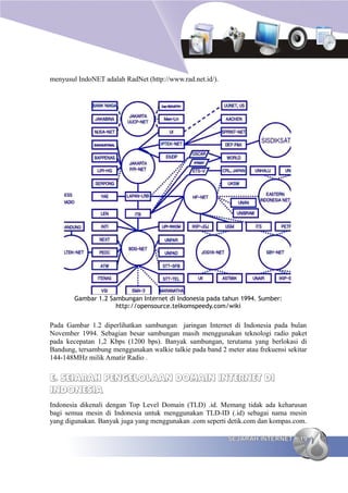 menyusul IndoNET adalah RadNet (http://www.rad.net.id/).




        Gambar 1.2 Sambungan Internet di Indonesia pada tahun 1994. Sumber:
                     http://opensource.telkomspeedy.com/wiki


Pada Gambar 1.2 diperlihatkan sambungan jaringan Internet di Indonesia pada bulan
November 1994. Sebagian besar sambungan masih menggunakan teknologi radio paket
pada kecepatan 1,2 Kbps (1200 bps). Banyak sambungan, terutama yang berlokasi di
Bandung, tersambung menggunakan walkie talkie pada band 2 meter atau frekuensi sekitar
144-148MHz milik Amatir Radio .


E. SEJARAH PENGELOLAAN DOMAIN INTERNET DI
INDONESIA
Indonesia dikenali dengan Top Level Domain (TLD) .id. Memang tidak ada keharusan
bagi semua mesin di Indonesia untuk menggunakan TLD-ID (.id) sebagai nama mesin
yang digunakan. Banyak juga yang menggunakan .com seperti detik.com dan kompas.com.

                                                           SEJARAH INTERNET        19
 