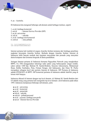 4..au – Australia.

Di Indonesia kita mengenal beberapa sub-domain untuk berbagai institusi, seperti

1..co.id- lembaga komersial.
2..net.id       - Internet Service Provider (ISP)
3..ac.id- universitas
4..sch.id       - sekolah
5..or.id - lembaga non-komersial
6..web.id       - situs pribadi.


H. RANGKUMAN

Internet pertama kali tumbuh di negara Amerika Serikat terutama dari lembaga penelitian
angkatan bersenjata Amerika Serikat. Berbeda dengan Amerika Serikat, Internet di
Indonesia lebih banyak tumbuh dari kegiatan masyarakat dan pemuda yang menyukai
dunia komputer dan terutama bergerak di dunia pendidikan.

Jaringan Internet pertama di Indonesia bernama Paguyuban Network yang mengkaitkan
BPPT, UI, ITB menggunakan teknologi radio paket yang berkecepatan sangat rendah,
yakni sekitar 1200 bps. Rahmat M. Samik-Ibrahim, Suryono Adisoemarta, Muhammad
Ihsan, Robby Soebiakto, Putu, Firman Siregar, Adi Indrayanto, dan Onno W. Purbo
merupakan sebagian kecil dari perintis Internet di Indonesia. ISP Pertama di Indonesia
adalah IPTEKNET di BPPT. ISP komersial pertama di Indonesia adalah IndoNet yang di
ketuai oleh Sanjaya.

Indonesia dikenal di Internet dengan top level domain .id. Rahmat M. Samik-Ibrahim dari
UI adalah orang yang pertama kali mengelola top level domain .id di Indonesia pada tahun
1993. Indonesia mempunyai beberapa sub-domain, yaitu:

   ● ac.id – universitas
   ● co.id – komersial
   ● go.id – pemeritah
   ● sch.id – sekolah
   ● web.id – pribadi/personal
   ● or.id – yayasan, lembaga non-profit
   ● net.id – Internet Service Provider




24 SEJARAH INTERNET
 