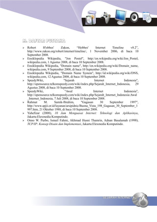 M. DAFTAR PUSTAKA
➢   Robert      H'obbes'       Zakon,       “Hobbes'      Internet   Timeline      v8.2”,
    http://www.zakon.org/robert/internet/timeline/, 1 November 2006, di baca 10
    September 2008.
➢   Ensiklopedia Wikipedia, "Jon Postel", http://en.wikipedia.org/wiki/Jon_Postel,
    wikipedia.com, 1 Agustus 2008, di baca 10 September 2008.
➢   Ensiklopedia Wikipedia, "Domain name", http://en.wikipedia.org/wiki/Domain_name,
    wikipedia.com, 9 September 2008, di baca 10 September 2008.
➢   Ensiklopedia Wikipedia, "Domain Name System", http://id.wikipedia.org/wiki/DNS,
    wikipedia.com, 12 Agustus 2008, di baca 10 September 2008.
➢   SpeedyWiki,                  "Sejarah                Internet             Indonesia",
    http://opensource.telkomspeedy.com/wiki/index.php/Sejarah_Internet_Indonesia,     29
    Agustus 2008, di baca 10 September 2008.
➢   SpeedyWiki,                   "Awal                 Internet              Indonesia",
    http://opensource.telkomspeedy.com/wiki/index.php/Sejarah_Internet_Indonesia:Awal
    _Internet_Indonesia, 7 Juli 2008, di baca 10 September 2008.
➢   Rahmat       M.       Samik-Ibrahim,       "Gagasan       30   September      1997",
    http://www.apjii.or.id/layanan/arsipidnic/Buona_Vista_198_Gagasan_30_September_1
    997.htm, 21 Oktober 1988, di baca 10 September 2008.
➢   Yuhefizar (2008), 10 Jam Menguasai Internet: Teknologi dan Aplikasinya,
    Jakarta:Elexmedia Komputindo.
➢   Onno W. Purbo, Ismail Fahmi, Akhmad Husni Thamrin, Adnan Basalamah (1998),
    TCP/IP: Konsep Disain dan Implementasi, Jakarta:Elexmedia Komputindo.




                                                             SEJARAH INTERNET         27
 