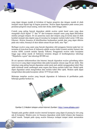 yang dapat dengan mudah di kirimkan di bagian pengirim dan dengan mudah di ubah
menjadi sinyal digital lagi di bagian penerima. Modem dapat digunakan pada semua jenis
peralatan pengirim sinyal analog, mulai dari dioda, kabel hingga radio.

Contoh yang paling banyak digunakan adalah modem untuk kanal suara yang akan
mengubah sinyal digital “1” dan “0” dari komputer menjadi suara yang dapat dikirimkan
melalui jaringan telepon. Di sisi penerima suara dari telepon yang di terima akan di ubah
kembali menjadi data digital yang di teruskan ke komputer melalui kabel serial, USB atau
Ethernet. Modem biasanya di klasifikasikan berdasarkan jumlah data yang dapat dikirim
pada satu waktu, biasanya di ukur dalam satuan bit per detik, atau “bps”.

Berbagai modem yang cepat yang banyak digunakan oleh pengguna Internet pada hari ini
terutama di kota-kota besar di Indonesia adalah modem kabel (contoh melalui fastnet) dan
modem ADSL (contoh melalui Speedy Telkom). Penggunaan modem radio kecepatan
tinggi juga cukup marak di Indonesia terutama dengan di kembangkannya teknologi
“Wajanbolic e-goen” dan teknologi RT/RW-net.

Di sisi operator telekomunikasi dan Internet, banyak digunakan modem gelombang mikro
(microwave) yang dapat mengirimkan data pada kecepatan ratusan juga bit per detik. Dan
teknologi yang paling banyak digunakan untuk jarak jauh adalah menggunakan kabel fiber
optik termasuk untuk sambungan antar negara dan benua melalui kabel laut. Model optik
dapat digunakan untuk mengirimkan data melalui kabel fiber optik. Modem optik dapat
mengirimkan data pada kecepatan sekitar 10^9 bit per detik.

Beberapa tampilan modem yang banyak digunakan di Indonesia di perlihatkan pada
beberapa gambar berikut ini.




    Gambar 2.3 Modem telepon untuk Internet (Sumber: http://www.alibaba.com)


Tampak pada gambar adalah modem internal komputer yang dapat di pasang ke slot yang
ada di komputer. Modem jenis ini biasanya digunakan untuk kabel telepon dan harganya
relatif murah. Tampak pada ujung modem biasanya terdapat tempat untuk memasukan

32 PERANGKAT KERAS UNTUK MENGAKSES INTERNET
 