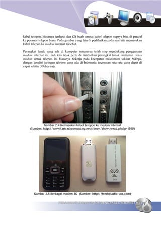 kabel telepon, biasanya terdapat dua (2) buah tempat kabel telepon supaya bisa di paralel
ke pesawat telepon biasa. Pada gambar yang lain di perlihatkan pada saat kita memasukan
kabel telepon ke modem internal tersebut.

Perangkat lunak yang ada di komputer umumnya telah siap mendukung penggunaan
modem internal ini. Jadi kita tidak perlu di tambahkan perangkat lunak tambahan. Jenis
modem untuk telepon ini biasanya bekerja pada kecepatan maksimum sekitar 56kbps,
dengan kondisi jaringan telepon yang ada di Indonesia kecepatan rata-rata yang dapat di
capai sekitar 30kbps saja.




               Gambar 2.4 Memasukan kabel telepon ke modem internal
     (Sumber: http://www.fastrackcomputing.net/forum/showthread.php?p=1590)




        Gambar 2.5 Berbagai modem 3G (Sumber: http://freshplastic.vox.com)


                          PERANGKAT KERAS UNTUK MENGAKSES INTERNET                    33
 