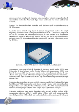 Jenis modem lain yang banyak digunakan untuk mengakses Internet mengunakan kabel
selular adalah modem 3G. Modem 3G dapat berupa handphone, atau berupa USB seperti
flashdisk.

Biasanya kita akan membutuhkan perangkat lunak tambahan untuk menggunakan modem
3G di komputer.

Kecepatan akses Internet yang dapat di peroleh menggunakan modem 3G sangat
tergantung pada lokasi tower selular yang mendukung akses 3G. Untuk lokasi yang dekat
sekitar 100-200 meter dari tower operator selular 3G, kita mungkin akan memperoleh
akses Internet sekitar 1-2 Mbps. Untuk lokasi di luar kota atau daerah yang jauh dari tower
operator selular 3G kemungkinan kita akan memperoleh kecepatan cukup pelan sekitar
9,6-20 Kbps.




          Gambar 2.6 Modem ADSL (Sumber: http://dare-tech.en.alibaba.com)


Jenis modem yang semakin banyak digunakan di Indonesia adalah modem ADSL, atau
lebih sering di kenal sebagai modem Speedy Telkom. Sebetulnya modem ADSL yang
banyak di pasaran tidak murni modem seperti modem internal yang di jelaskan di atas.
Modem ADSL yang banyak di Indonesia merupakan gabungan dengan router di dalamnya.
Sebetulnya lebih tepat di sebut router ADSL, tapi kebanyakan orang tetap menyebutnya
modem ADSL.

Komputer akan tersambung ke modem ADSL biasanya melalui kabel jaringan lokal atau
kabel Ethernet. Tidak ada perangkat lunak khusus yang di perlukan untuk menyambungkan
komputer ke modem ADSL tersebut. Beberapa modem ADSL telah menyiapkan tempat
memasukan kabel jaringan Ethernet untuk sampai empat (4) komputer sekaligus.

Kecepatan maksimum yang dapat digunakan pada generasi terakhir modem ADSL
menggunakan teknologi ADSL 2+ adalah sekitar 15Mbps untuk jarak antara rumah ke
sentral telepon sekitar 1.5 km. Pada saat ini, Speedy Telkom di banyak tempat di Indonesia

34 PERANGKAT KERAS UNTUK MENGAKSES INTERNET
 