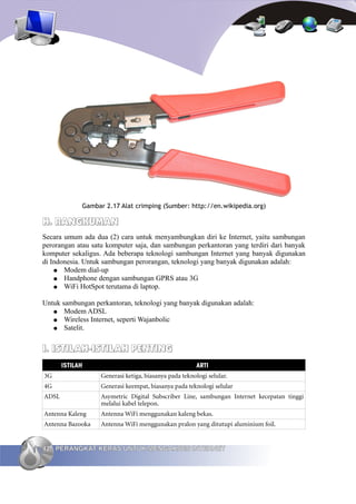 Gambar 2.17 Alat crimping (Sumber: http://en.wikipedia.org)

H. RANGKUMAN
Secara umum ada dua (2) cara untuk menyambungkan diri ke Internet, yaitu sambungan
perorangan atau satu komputer saja, dan sambungan perkantoran yang terdiri dari banyak
komputer sekaligus. Ada beberapa teknologi sambungan Internet yang banyak digunakan
di Indonesia. Untuk sambungan perorangan, teknologi yang banyak digunakan adalah:
    ● Modem dial-up
    ● Handphone dengan sambungan GPRS atau 3G
    ● WiFi HotSpot terutama di laptop.


Untuk sambungan perkantoran, teknologi yang banyak digunakan adalah:
   ● Modem ADSL
   ● Wireless Internet, seperti Wajanbolic
   ● Satelit.



I. ISTILAH-ISTILAH PENTING
       ISTILAH                                          ARTI
3G                 Generasi ketiga, biasanya pada teknologi selular.
4G                 Generasi keempat, biasanya pada teknologi selular
ADSL               Asymetric Digital Subscriber Line, sambungan Internet kecepatan tinggi
                   melalui kabel telepon.
Antenna Kaleng     Antenna WiFi menggunakan kaleng bekas.
Antenna Bazooka    Antenna WiFi menggunakan pralon yang ditutupi aluminium foil.


42 PERANGKAT KERAS UNTUK MENGAKSES INTERNET
 