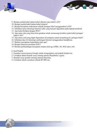 9. Berapa jumlah kabel dalam kabel ethernet atau kabel LAN?
10. Berapa jumlah kabel dalam kabel telepon?
11. Berapa kecepatan maksimum sebuah jaringan lokal menggunakan LAN?
12. Sebutkan nama teknologi Internet radio yang banyak digunakan pada laptop/notebook.
13. Apa beda HotSpot dengan WiFi?
14. Apa nama alat yang biasa kita gunakan untuk memasang konektor pada kabel jaringan/
   kabel LAN?
15. Apa nama card yang dapat digunakan di komputer untuk tersambung ke jaringan lokal?
16. Sebutkan dua (2) teknologi sambungan Internet menggunakan handphone.
17. Modem merupakan kependekan dari apa?
18. Berapa frekuensi peralatan WiFi?
19. Berikan perbandingan kecepatan modem dial-up, GPRS, 3G, WiFi dan LAN.

b. Soal Praktik
1. Gunakan mesin pencari Google untuk mengerjakan soal praktik berikut ini.
2. Ceritakan dalam bentuk essay tentang antena Wajanbolic e-goen.
3. Buatlah essay pendek tentang antenna Bazooka.
4. Ceritakan teknik membuat sebuah RT/RW-net.




44 PERANGKAT KERAS UNTUK MENGAKSES INTERNET
 