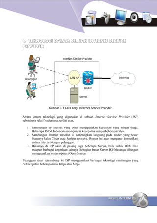 C. TEKNOLOGI DALAM SEBUAH INTERNET SERVICE
PROVIDER




                  Gambar 3.1 Cara kerja Internet Service Provider


Secara umum teknologi yang digunakan di sebuah Internet Service Provider (ISP)
sebetulnya relatif sederhana, terdiri atas,

   1. Sambungan ke Internet yang besar menggunakan kecepatan yang sangat tinggi.
      Beberapa ISP di Indonesia mempunyai kecepatan sampai beberapa Gbps.
   2. Sambungan Internet tersebut di sambungkan langsung pada router yang besar,
      biasanya kelas Cisco atau Juniper network. Router ini akan mengatur komunikasi
      antara Internet dengan pelanggan.
   3. Biasanya di ISP akan di pasang juga beberapa Server, baik untuk Web, mail
      maupun berbagai keperluan lainnya. Sebagian besar Server ISP biasanya dibangun
      menggunakan sistem operasi Open Source.

Pelanggan akan tersambung ke ISP menggunakan berbagai teknologi sambungan yang
berkecepatan beberapa ratus Kbps atau Mbps.




                                                              AKSES INTERNET 49
 