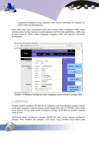 tergantung konfigurasi yang dilakukan oleh telkom. Sebaiknya di tanyakan ke
        telkom pada saat berlangganan.

Bagi Anda yang ingin mempelajari lebih jauh tentang teknik konfigurasi ADSL dapat
membaca-baca di http://opensource.telkomspeedy.com/wiki/index.php/Sekitar_ADSL atau
di buku Onno W. Purbo, "Buku Pegangan Pengguna ADSL dan Speedy", Elexmedia
Komputindo.




                                                                   PPPoE / PPPoA

                                                                        LLC


                                                                     VPI & VCI


                                                                    username &
                                                                     password

     Gambar 3.9 Mengatur konfigurasi untuk mengakses Internet melalui jaringan ADSL


I. RT/RW-NET
Dengan semakin maraknya RT/RW-net di Indonesia yang menyebabkan semakin banyak
orang dapat mengakses Internet dengan murah dengan biaya Rp. 50-100.000,-/bulan untuk
akses Internet 24 jam maka teknik konfigurasi jaringan di RT/RW-net semakin menarik
untuk di lihat.

Sebetulnya teknik konfigurasi jaringan RT/RW-net sama persis dengan konfigurasi
jaringan WiFi HotSpot dan jaringan LAN biasa. Yang berbeda hanya pada jarak

56    AKSES INTERNET
 