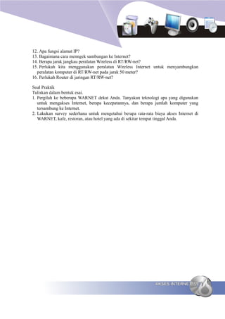 12. Apa fungsi alamat IP?
13. Bagaimana cara menngek sambungan ke Internet?
14. Berapa jarak jangkau peralatan Wireless di RT/RW-net?
15. Perlukah kita menggunakan peralatan Wireless Internet untuk menyambungkan
  peralatan komputer di RT/RW-net pada jarak 50 meter?
16. Perlukah Router di jaringan RT/RW-net?

Soal Praktik
Tuliskan dalam bentuk esai.
1. Pergilah ke beberapa WARNET dekat Anda. Tanyakan teknologi apa yang digunakan
   untuk mengakses Internet, berapa kecepatannya, dan berapa jumlah komputer yang
   tersambung ke Internet.
2. Lakukan survey sederhana untuk mengetahui berapa rata-rata biaya akses Internet di
   WARNET, kafe, restoran, atau hotel yang ada di sekitar tempat tinggal Anda.




                                                              AKSES INTERNET 59
 
