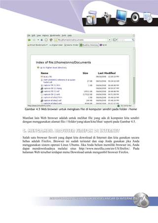 Gambar 4.5 Web browser untuk mengkses file di komputer sendiri pada folder /home


Manfaat lain Web browser adalah untuk melihat file yang ada di komputer kita sendiri
dengan menggunakan alamat file:///folder/yang/akan/kita/lihat/ seperti pada Gambar 4.5.


C. MENGAMBIL BROWSER FIREFOX DI INTERNET
Salah satu browser favorit yang dapat kita download di Internet dan kita gunakan secara
bebas adalah Firefox. Browser ini sudah terinstal dan siap Anda gunakan jika Anda
menggunakan sistem operasi Linux Ubuntu. Jika Anda belum memiliki browser ini, Anda
dapat mendownloadnya melalui situs http://www.mozilla.com/en-US/firefox/. Pada
halaman Web tersebut terdapat menu Download untuk mengambil browser Firefox.




                    MENGGUNAKAN WEB UNTUK BERSELANCAR DI INTERNET 65
 