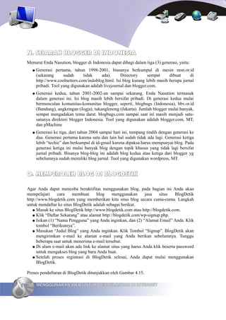 N. SEJARAH BLOGGER DI INDONESIA
Menurut Enda Nasution, blogger di Indonesia dapat dibagi dalam tiga (3) generasi, yaitu:
     ●   Generasi pertama, tahun 1998-2001, biasanya berkumpul di mesin msn.or.id
         (sekarang      sudah     tidak     ada).     Directory      sempat    dibuat     di
         http://www.coolnetters.com/indoblog.html. Isi blog kurang lebih masih berupa jurnal
         pribadi. Tool yang digunakan adalah livejournal dan blogger.com.
     ●   Generasi kedua, tahun 2001-2002-an sampai sekarang. Enda Nasution termasuk
         dalam generasi ini. Isi blog masih lebih bersifat pribadi. Di generasi kedua mulai
         bermunculan komunitas-komunitas blogger, seperti, blogbugs (Indonesia), bbv.or.id
         (Bandung), angkringan (Jogja), tukanglenong (Jakarta). Jumlah blogger mulai banyak,
         sempat mengadakan temu darat. blogbugs.com sampai saat ini masih menjadi satu-
         satunya direktori blogger Indonesia. Tool yang digunakan adalah blogger.com, MT,
         dan pMachine
     ●   Generasi ke tiga, dari tahun 2004 sampai hari ini, tumpang tindih dengan generasi ke
         dua. Generasi pertama karena satu dan lain hal sudah tidak ada lagi. Generasi ketiga
         lebih “techie” dan berkumpul di id-gmail karena dipaksa harus mempunyai blog. Pada
         generasi ketiga ini mulai banyak blog dengan topik khusus yang tidak lagi bersifat
         jurnal pribadi. Bisanya blog-blog ini adalah blog kedua atau ketiga dari blogger yg
         sebelumnya sudah memiliki blog jurnal. Tool yang digunakan wordpress, MT.


O. MEMPEROLEH BLOG DI BLOGDETIK

Agar Anda dapat mencoba beraktifitas menggunakan blog, pada bagian ini Anda akan
mempelajari      cara    membuat     blog     menggunakan     jasa    situs    BlogDetik
http://www.blogdetik.com yang memberikan kita situs blog secara cuma-cuma. Langkah
untuk mendaftar ke situs BlogDetik adalah sebagai berikut.
   ● Masuk ke situs BlogDetik http://www.blogdetik.com atau http://blogdetik.com.
   ● Klik “Daftar Sekarang” atau alamat http://blogdetik.com/wp-signup.php.
   ● Isikan (1) “Nama Pengguna” yang Anda inginkan, dan (2) “Alamat Email” Anda. Klik
      tombol “Berikutnya”.
   ● Masukan “Judul Blog” yang Anda inginkan. Klik Tombol “Signup”. BlogDetik akan
      mengirimkan e-mail ke alamat e-mail yang Anda berikan sebelumnya. Tunggu
      beberapa saat untuk menerima e-mail tersebut.
   ● Di alam e-mail akan ada link ke alamat situs yang harus Anda klik beserta password
      untuk mengakses blog yang baru Anda buat.
   ● Setelah proses registrasi di BlogDetik selesai, Anda dapat mulai menggunakan
      BlogDetik.

Proses pendaftaran di BlogDetik ditunjukkan oleh Gambar 4.15.

76       MENGGUNAKAN WEB UNTUK BERSELANCAR DI INTERNET
 