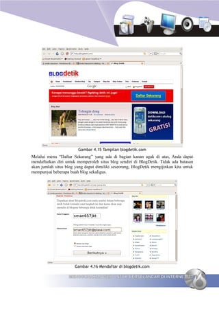 Gambar 4.15 Tampilan blogdetik.com
Melalui menu “Daftar Sekarang” yang ada di bagian kanan agak di atas, Anda dapat
mendaftarkan diri untuk memperoleh situs blog sendiri di BlogDetik. Tidak ada batasan
akan jumlah situs blog yang dapat dimiliki seseorang, BlogDetik mengijinkan kita untuk
mempunyai beberapa buah blog sekaligus.




                       Gambar 4.16 Mendaftar di blogdetik.com

                   MENGGUNAKAN WEB UNTUK BERSELANCAR DI INTERNET 77
 