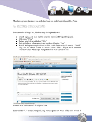 Masukan username dan password Anda dan Anda pun mulai beraktifitas di blog Anda.


Q. MENULIS DI BLOGDETIK

Untuk menulis di blog Anda, lakukan langkah-langkah berikut.

   ●   Setelah login, Anda akan melihat tampilan Dashboard Blog di BlogDetik.
   ●   Klik menu “Write”.
   ●   Tulisan judul tulisan di kolom “Title”
   ●   Tulis artikel atau tulisan yang Anda inginkan di bagian “Post”
   ●   Setelah Anda puas dengan tulisan tersebut, Anda dapat mengklik tombol “Publish”
       yang ada di sebelah kanan di bawah kolom “Post”. Jangan takut membuat
       kesalahan karena Anda dapat mengedit tulisan itu di kemudian hari.




Gambar 4.18 Mulai menulis di blogdetik.com

Pada Gambar 4.18 tampak tampilan yang muncul pada saat Anda artikel atau tulisan di


                    MENGGUNAKAN WEB UNTUK BERSELANCAR DI INTERNET 79
 