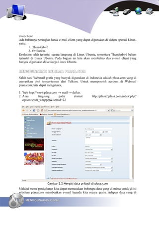 mail client.
Ada beberapa perangkat lunak e-mail client yang dapat digunakan di sistem operasi Linux,
yaitu:
        1. Thunderbird
        2. Evolution.
Evolution telah terinstal secara langsung di Linux Ubuntu, sementara Thunderbird belum
terinstal di Linux Ubuntu. Pada bagian ini kita akan membahas dua e-mail client yang
banyak digunakan di keluarga Linux Ubuntu.


MENGGUNAKAN WEBMAIL PLASA.COM
Salah satu Webmail gratis yang banyak digunakan di Indonesia adalah plasa.com yang di
operasikan oleh teman-teman dari Telkom. Untuk memperoleh account di Webmail
plasa.com, kita dapat mengakses,

1. Web http://www.plasa.com → mail → daftar.
2. Atau        langsung     pada      alamat          http://plasa2.plasa.com/index.php?
   option=com_wrapper&Itemid=22




                     Gambar 5.2 Mengisi data pribadi di plasa.com
Melalui menu pendaftaran kita dapat memasukan beberapa data yang di minta untuk di isi
sebelum plasa.com memberikan e-mail kepada kita secara gratis. Adapun data yang di

88   MENGGUNAKAN E-MAIL
 
