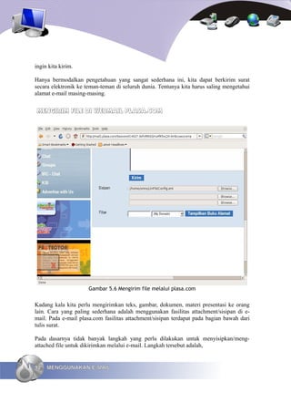 ingin kita kirim.

Hanya bermodalkan pengetahuan yang sangat sederhana ini, kita dapat berkirim surat
secara elektronik ke teman-teman di seluruh dunia. Tentunya kita harus saling mengetahui
alamat e-mail masing-masing.


MENGIRIM FILE DI WEBMAIL PLASA.COM




                      Gambar 5.6 Mengirim file melalui plasa.com


Kadang kala kita perlu mengirimkan teks, gambar, dokumen, materi presentasi ke orang
lain. Cara yang paling sederhana adalah menggunakan fasilitas attachment/sisipan di e-
mail. Pada e-mail plasa.com fasilitas attachment/sisipan terdapat pada bagian bawah dari
tulis surat.

Pada dasarnya tidak banyak langkah yang perlu dilakukan untuk menyisipkan/meng-
attached file untuk dikirimkan melalui e-mail. Langkah tersebut adalah,


92   MENGGUNAKAN E-MAIL
 
