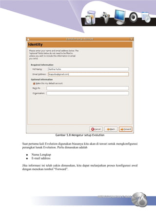 Gambar 5.8 Mengatur setup Evolution


Saat pertama kali Evolution digunakan biasanya kita akan di tawari untuk mengkonfigurasi
perangkat lunak Evolution. Perlu dimasukan adalah

  ●    Nama Lengkap
  ●    E-mail address

Jika informasi ini telah yakin dimasukan, kita dapat melanjutkan proses konfigurasi awal
dengan menekan tombol “Forward”.




                                                         MENGGUNAKAN E-MAIL 95
 