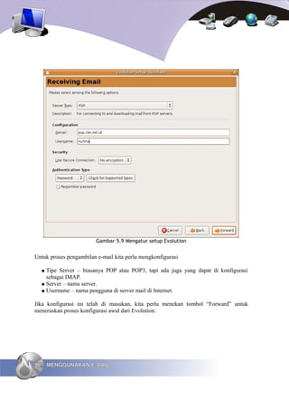 Gambar 5.9 Mengatur setup Evolution


Untuk proses pengambilan e-mail kita perlu mengkonfigurasi

     ● Tipe Server – biasanya POP atau POP3, tapi ada juga yang dapat di konfigurasi
       sebagai IMAP.
     ● Server – nama server.
     ● Username – nama pengguna di server mail di Internet.


Jika konfigurasi ini telah di masukan, kita perlu menekan tombol “Forward” untuk
meneruskan proses konfigurasi awal dari Evolution.




96       MENGGUNAKAN E-MAIL
 