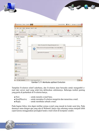 Gambar 5.11 Membuka aplikasi Evolution


Tampilan Evolution relatif sederhana, dan Evolution akan berusaha untuk mengambil e-
mail dari server mail yang telah kita definisikan sebelumnya. Beberapa tombol penting
yang perlu di perhatikan di Evolution hanya,

     ● New            – untuk menulis e-mail baru.
     ● Send/Receive   – untuk memaksa Evolution mengirim dan menerima e-mail.
     ● Reply          – untuk membalas sebuah e-mail.

Pada bagian Inbox, kita dapat melihat semua e-mail yang masuk ke kotak surat kita. Pada
dasarnya sama dengan apa yang ada di Webmail, hanya saja sekarang semua menjadi lebih
cepat karena menggunakan perangkat lunak e-mail client di komputer sendiri.




98       MENGGUNAKAN E-MAIL
 