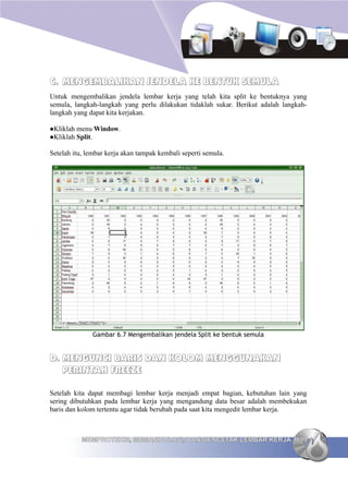 C. MENGEMBALIKAN JENDELA KE BENTUK SEMULA
Untuk mengembalikan jendela lembar kerja yang telah kita split ke bentuknya yang
semula, langkah-langkah yang perlu dilakukan tidaklah sukar. Berikut adalah langkah-
langkah yang dapat kita kerjakan.

Kliklah menu Window.
Kliklah Split.


Setelah itu, lembar kerja akan tampak kembali seperti semula.




              Gambar 6.7 Mengembalikan jendela Split ke bentuk semula


D. MENGUNCI BARIS DAN KOLOM MENGGUNAKAN
   PERINTAH FREEZE

Setelah kita dapat membagi lembar kerja menjadi empat bagian, kebutuhan lain yang
sering dibutuhkan pada lembar kerja yang mengandung data besar adalah membekukan
baris dan kolom tertentu agar tidak berubah pada saat kita mengedit lembar kerja.



           MEMPROTEKSI, MEMANIPULASI, DAN MENCETAK LEMBAR KERJA 109
 
