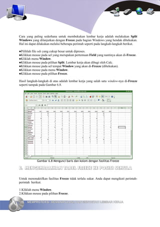 Cara yang paling sederhana untuk membekukan lembar kerja adalah melakukan Split
Windows yang dilanjutkan dengan Freeze pada bagian Windows yang hendak dibekukan.
Hal ini dapat dilakukan melalui beberapa perintah seperti pada langkah-langkah berikut.

Pilihlahfile ods yang cukup besar untuk diproses.
Klikkan mouse pada sel yang merupakan pertemuan Field yang nantinya akan di-Freeze.
Kliklah menu Window.
Klikkan mouse pada pilihan Split. Lembar kerja akan dibagi oleh Calc.
Klikkan mouse pada sel tempat Window yang akan di-Freeze (dibekukan).
Klikkan mouse pada menu Window.
Klikkan mouse pada pilihan Freeze.


Hasil langkah-langkah di atas adalah lembar kerja yang salah satu window-nya di-Freeze
seperti tampak pada Gambar 6.8.




             Gambar 6.8 Mengunci baris dan kolom dengan fasilitas Freeze

E. MENGEMBALIKAN TABEL FREEZE KE POSISI SEMULA

Untuk menonaktifkan fasilitas Freeze tidak terlalu sukar. Anda dapat mengikuti perintah-
perintah berikut.

1.Kliklah menu Window.
2.Klikkan mouse pada pilihan Freeze.

110   MEMPROTEKSI, MEMANIPULASI, DAN MENCETAK LEMBAR KERJA
 